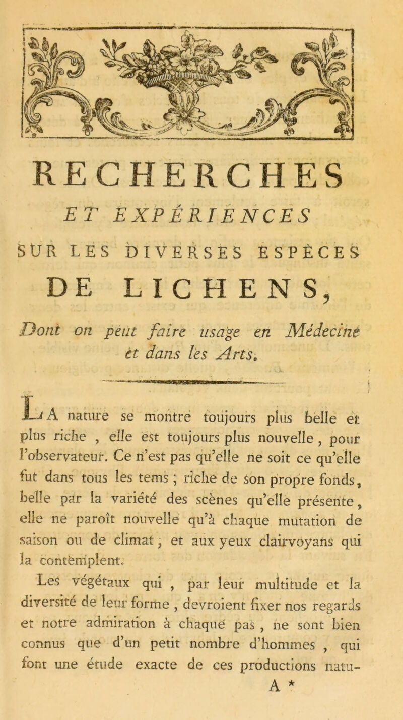 ET EXPÉRIENCES SUR LES DIVERSES ESPÈCES DE LICHENS, Dont on peut faire usage en Médecine et dans les Arts. L A nature se montre toujours plus belle et plus riche , elle est toujours plus nouvelle , pour l’observateur. Ce n’est pas qu’elle ne soit ce qu’elle fut dans tous les tems ; riche de son propre fonds, belle par la variété des scènes qu’elle présente, elle ne paroît nouvelle qu’à chaque mutation de saison ou de climat, et aux yeux clairvoyans qui 3a contemplent. Les végétaux qui , par leur multitude et la diversité de leur forme , devroient fixer nos regards et notre admiration à chaque pas , ne sont bien connus que d’un petit nombre d’hommes , qui font une étude exacte de ces productions natu-