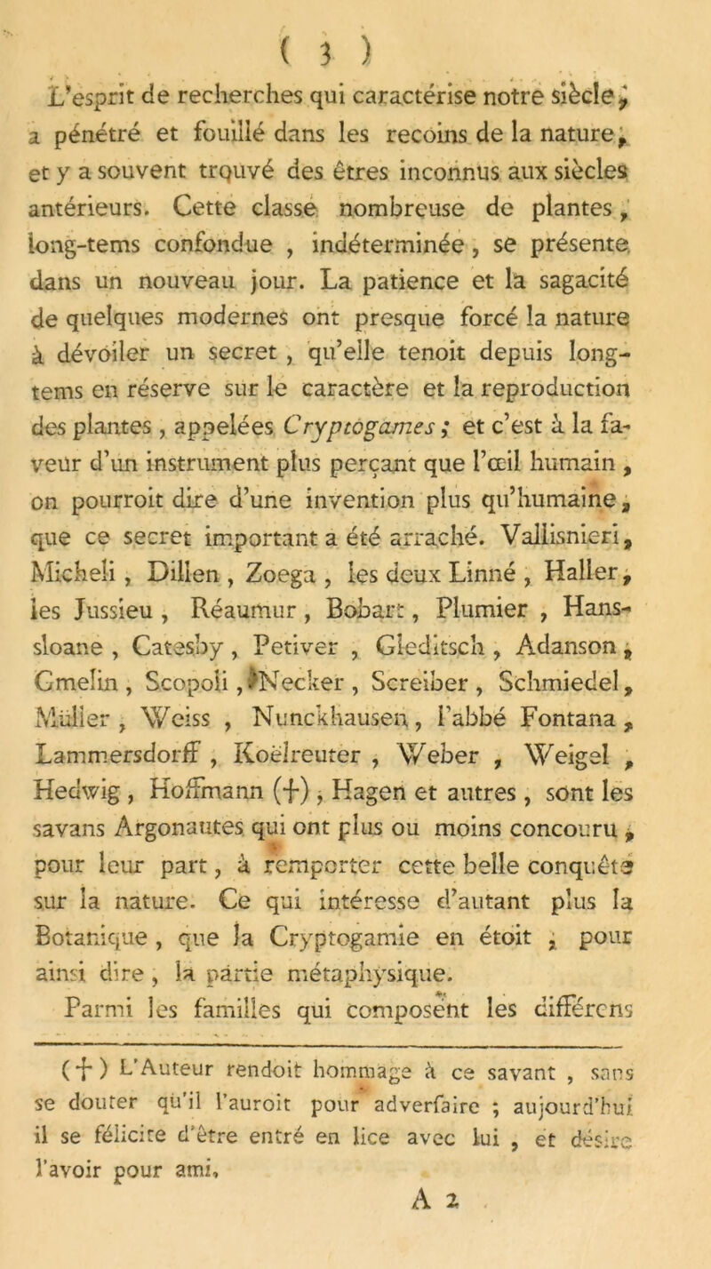 L’esprit de recherches qui caractérise notre siècle y a pénétré et fouillé dans les recoins de la nature f et y a souvent trquvé des êtres inconnus aux siècles antérieurs. Cette classe nombreuse de plantes, iong-tems confondue , indéterminée , se présente dans un nouveau jour. La patience et la sagacité de quelques modernes ont presque forcé la nature à dévoiler un secret , qu’elle tenoit depuis long- tems en réserve sur le caractère et la reproduction des plantes , appelées Cryptogames ; et c’est à la fa- veur d’un instrument plus perçant que l’œil humain , on pourroit dire d’une invention plus qu’humaine, que ce secret important a été arraché. Vallisnieri, Micheîi , Dillen , Zoega , les deux Linné , Haller, les Jussieu , Réaumur, Bobart, Plumier , Hans- sloane , Catesby , Petiver , Gleditsch , Adanson , Gmelin , Scopoli ,)Necker , Screiber , Scîimiedeî, Muller , Vfciss , Nunckhausen, l'abbé Fontana , Lammersdorff , Koëlreuter , Weber , Weigei , Hedwig , Hoffmann (f ), Hagen et autres , sont les savans Argonautes qui ont plus ou moins concouru , ■ pour leur part, à remporter cette belle conquêtë sur la nature. Ce qui intéresse d’autant plus la Botanique , que îa Cryptogamie en étoit , pour ainsi dire, la partie métaphysique. Parmi les familles qui composent les diffère ns (*f ) L’Auteur rendoit hommage a ce savant , sans se douter qù’il l’auroit pour adverfaire ; aujourd’hui il se félicite d’être entré en lice avec lui , et désire l’avoir pour ami, A 2