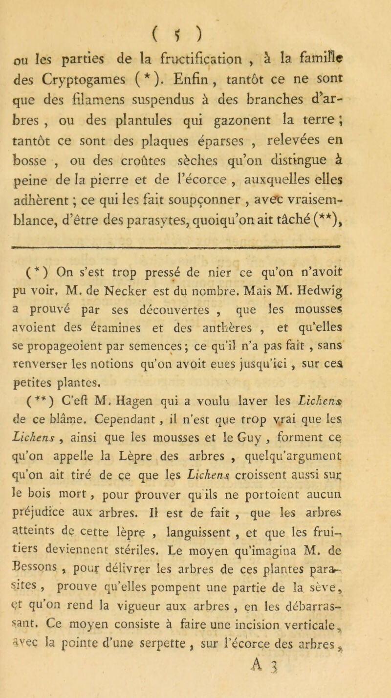 ou les parties de la fructification , à la famille des Cryptogames (*). Enfin, tantôt ce ne sont que des filamens suspendus à des branches d’ar- bres , ou des plantules qui gazonent la terre ; tantôt ce sont des plaques éparses , relevées en bosse , ou des croûtes sèches qu’on distingue à peine de la pierre et de l’écorce , auxquelles elles adhèrent ; ce qui les fait soupçonner , ave'c vraisem- blance, d’être des parasytes, quoiqu’on ait tâché (**), ( * ) On s’est trop pressé de nier ce qu’on n’avoit pu voir, M. de Necker est du nombre. Mais M. Hedwig a prouvé par ses découvertes , que les mousses avoient des étamines et des anthères , et qu’elles se propageoient par semences ; ce qu’il n’a pas fait , sans renverser les notions qu’on avoit eues jusqu’ici , sur ces petites plantes. (**) C’eft M. Hagen qui a voulu laver les Lichens? de ce blâme. Cependant, il n’est que trop v.rai que les Lichens , ainsi que les mousses et le Guy , forment ce qu’on appelle la Lèpre des arbres , quelqu’argument qu’on ait tiré de ce que les Lichens croissent aussi sur: le bois mort, pour prouver qu'ils ne portoient aucun préjudice aux arbres. Il est de fait , que les arbres atteints de cette lèpre , languissent , et que les frui-, tiers deviennent stériles. Le moyen qu’imagina M. de Cessons , pour délivrer les arbres de ces plantes para- sites, prouve qu’elles pompent une partie de la sève, qt qu’on rend la vigueur aux arbres , en les débarras- sant. Ce moyen consiste à faire une incision verticale, Avec la pointe d’une serpette , sur l’écorce des arbres >