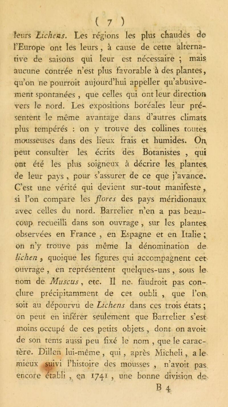 leurs Lichens. Les régions les plus chaudes de l’Europe ont les leurs , à cause de cette alterna- tive de saisons qui leur est nécessaire ; mais aucune contrée n’est plus favorable à des plantes, qu’on ne pourroit aujourd’hui appeller qu’abusive- ment spontanées , que celles qui ont leur direction vers le nord. Les expositions boréales leur pré- sentent le même avantage dans d’autres climats plus tempérés : on y trouve des collines toutes mousseuses dans des lieux frais et humides. On, peut consulter les écrits des Botanistes , qui ont été les plus soigneux à décrire les plantes, de leur pays , pour s’assurer de ce que j’avance. C’est une vérité qui devient sur-tout manifeste, si l’on compare les flores des pays méridionaux avec celles du nord. Barrelier n’en a pas beau- coup recueilli dans son ouvrage , sur les plantes observées en France , en Espagne et en Italie ; on n’y trouve pas même la dénomination de lichen } quoique les figures qui accompagnent cet ouvrage , en représentent quelques-uns , sous le nom de Muscus, etc. Il ne. faudrait pas con- clure précipitamment de cet oubli , que Port soit au dépourvu de Lichens dans ces trois états ; on peut en inférer seulement que Barrelier s’est moins occupé de ces petits objets , dont on avoit de son tems aussi peu fixé le nom , que le carac- tère. Diiîen lui-même , qui, après Micheli, a le mieux suivi l’histoire des mousses , n’avoit pas encore établi , en 1741 , une bonne division de B 4