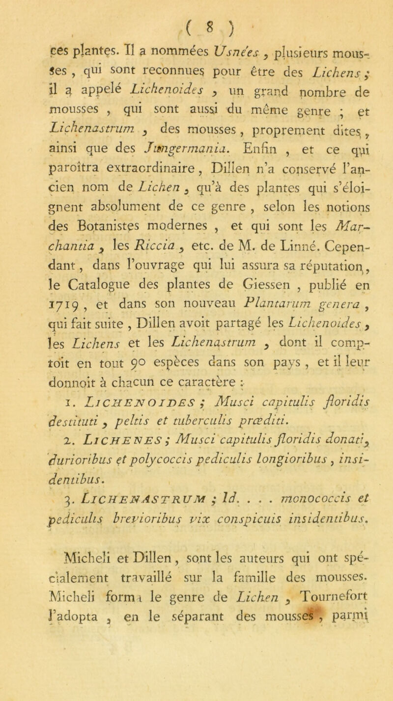 ees plantes. Tl a nommées Usne'es y plusieurs mous-, «es , qui sont reconnues pour être des Lichens ; il a appelé Lichenoides y un grand nombre de mousses , qui sont aussi du même genre ; et Liçhenastrum , des mousses, proprement dites, ainsi que des J usager mania. Enfin , et ce qui paroîtra extraordinaire, Billen n’a conservé l’an- cien nom de Lichen 3 qu’à des plantes qui s’éloi- gnent absolument de ce genre , selon les notions des Botanistes modernes , et qui sont les Mar- chanda 3 les Riccia y etc. de M. de Linné. Cepen- dant , dans l’ouvrage qui lui assura sa réputation, le Catalogue des plantes de Giessen , publié en 1719 , et dans son nouveau Plantarum généra , qui fait suite , Dillen avoit partagé les Lichenoides , les Lichens et les LJchenastrum y dont il comp- toit en tout 90 espèces dans son pays , et il leur donnoit à chacun ce caractère : 1. Li CH ETC 01 DES ; Musci capitulis floridis desdtud y pehis et tuberculis prœdid. 2. Li CH E N ES ; Musci capitulis floridis donaty duriorihus et polycoccis pediculis longiorihus , insi- dendbus. 3. Ln ch E N As T ru M ; ld. . . . monococcis et pediculis brevioribus vix conspicuis insidendbus. Micheli et Dillen, sont les auteurs qui ont spé- cialement travaillé sur la famille des mousses. Micheli form i le genre de Lichen y Tournefort l’adopta 3 en le séparant des mousses , parmi