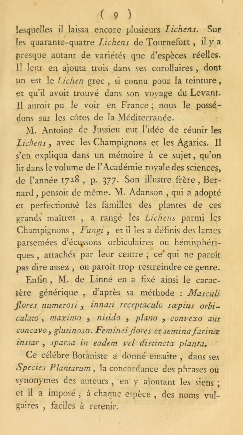 I ( 9 ) lesquelles il laissa encore plusieurs lichens. Sur les quarante-quatre Lichens de Tournefort, il y a presque autant de variétés que d’espèces réelles. Il leur en ajouta trois dans ses corollaires , dont un est le Lichen grec , si connu pour la teinture, et qu'il avoit trouvé dans son voyage du Levant. Il auroit pu le voir en France ; nous le possé- dons sur les côtes de la Méditerranée. M. Antoine de Jussieu eut l’idée de réunir les Lichens, avec les Champignons et les Agarics. Il s’en expliqua dans un mémoire à ce sujet, qu’on lit dans le volume de l’Académie royale des sciences, de l’année 1728 , p. 377. Son illustre frère, Ber- nard , pensoit de même. M. Adanson , qui a adopté et perfectionné les familles des plantes de ces grands maîtres , a rangé les Lichens parmi les Champignons , L'ungi y et il les a définis des lames parsemées d’écussons orbiculaires ou hémisphéri- ques , attachés par leur centre ; ce qui ne paroît pas dire assez , ou paroît trop restreindre ce genre. Enfin , M. de Linné en a fixé ainsi le carac- tère générique , d’après sa méthode : Masculi flores numerosi x innati receptaculo sœpius orhi- ✓ culatd , maximo x nitido x piano 9 convexo aut concavo, glutinoso. Femineiflores et semina farinœ instar , sparsa in eadem vel distincta planta. Ce célébré Botaniste a donné ensuite , dans ses Species Plantarum , la concordance des phrases ou synonymes des auteurs , en y ajoutant les siens ; et il a imposé , à chaque espèce , des noms vul- gaires , faciles à retenir.