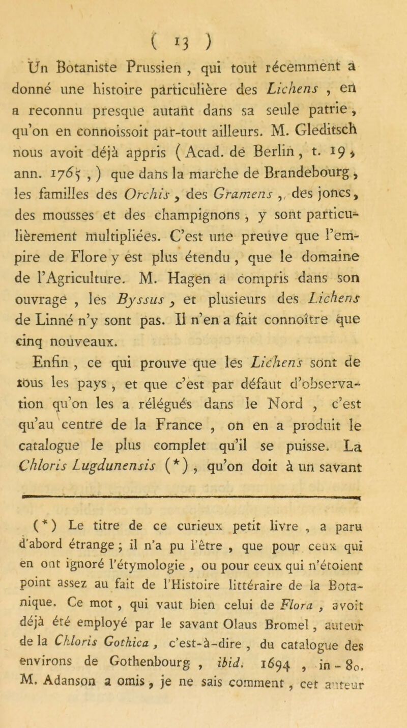 ( '3 ) Un Botaniste Prussien , qui tout récemment a donné une histoire particulière des Lichens , en a reconnu presque autant dans sa seule patrie , qu’on en connoissoit par-tout ailleurs. M. Gleditsch nous avoit déjà appris (Acad, dé Berlin, t. 19* ann. 1765 , ) que dans la marche de Brandebourg , les familles des Orchis y des Gramens des joncs, des mousses et des champignons , y sont particu- lièrement multipliées. C’est une preuve que l’em- pire de Flore y est plus étendu , que le domaine de l’Agriculture. M. Hagen à compris dans son ouvrage , les Byssus , et plusieurs des Lichens de Linné n’y sont pas. Il n’en a fait connoître que cinq nouveaux. Enfin , ce qui prouve que lés Lichens sont de tous les pays , et que c’est par défaut d’observa- tion qu’on les a rélégués dans le Nord , c’est qu’au centre de la France , on en a produit le catalogue le plus complet qu’il se puisse. La Chloris Lugdunensis (*) , qu’on doit à un savant ( * ) Le titre de ce curieux petit livre , a paru d’abord étrange ; il n’a pu l’être , que pour ceux qui en ont ignoré l’étymologie , ou pour ceux qui n’étoient point assez au fait de l’Histoire littéraire de la Bota- nique. Ce mot , qui vaut bien celui de Flora , avoit déjà été employé par le savant Olaus Bromel, auteur de la Chloris Gotkica , c’est-à-dire , du catalogue des environs de Gothenbourg , ibid. 1694 , in - 80. M. Adanson a omis, je ne sais comment, cet auteur