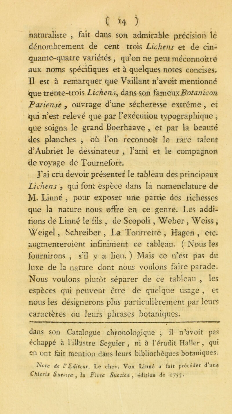 '• ' ‘ * i < naturaliste , fait dans son admirable précision lè dénombrement de cent trois Lichens et de cin- quante-quatre variétés, qu’on ne peut méconnoître aux noms spécifiques et à quelques notes concises. Il est à remarquer que Vaillant n’avoit mentionné que trente-trois Lichens, dans son ï^meuyiBotanicon Parieuse , ouvrage d’une sécheresse extrême, et qui n’est relevé que par l’exécution typographique , que soigna le grand Boerhaave , et par la beauté des planches , où l’on reconnoît le rare talent d’Aubriet le dessinateur , l’ami et le compagnon de voyage de Tournefort. J’ai cru devoir présenter le tableau des principaux Lichens > qui font espèce dans la nomenclature de M. Linné , pour exposer une partie des richesses que la nature nous offre en ce genre. Les addi- tions de Linné le fils , de Scopoli, Weber , Weiss , Weigel, Schreiber , La Tourrette , Hagen , etc. augmenteroient infiniment ce tableau. ( Nous les fournirons , s’il y a lieu. ) Mais ce n’est pas du luxe de la nature dont nous voulons faire parade. Nous voulons plutôt séparer de ce tableau , les espèces qui peuvent être de quelque usage , et nous les désignerons plus particulièrement par leurs caractères ou leurs phrases botaniques. dans son Catalogue chronologique j il n’avoit pas échappé à l’illustre Scguier , ni à l’érudit Haller, qui en ont fait mention dans leurs bibliothèques botaniques. Note de VEditeur. Le chev. Von Linné a fait précéder d une Chloris Sutcica , la Fiera Suède a , édition de 1753.