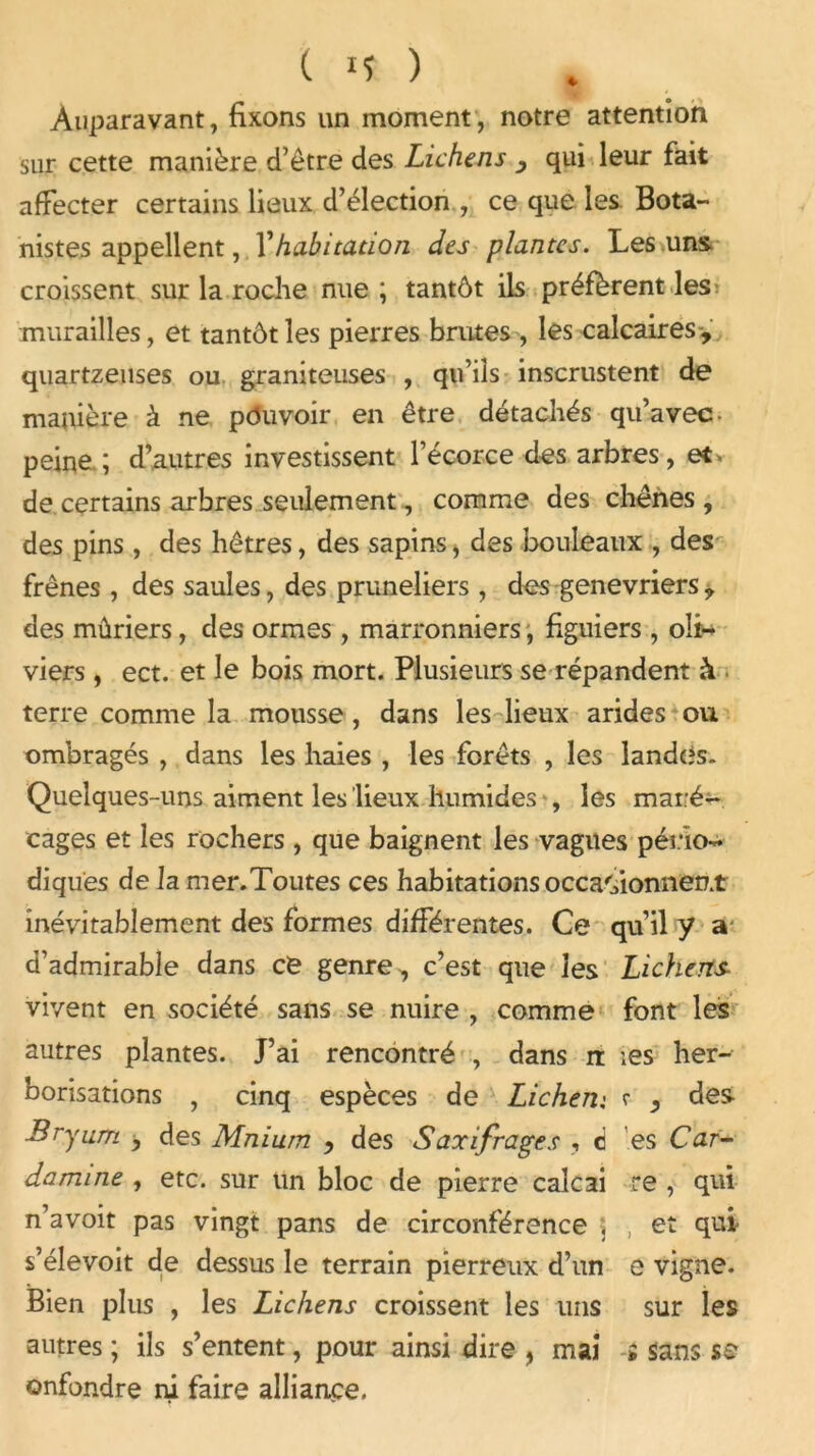 * Auparavant, fixons un moment, notre attention sur cette manière d’être des Lichens , qui leur fait affecter certains lieux d’élection , ce que les Bota- nistes appellent, Vhabitation des plantes. Les uns croissent sur la roche nue ; tantôt ils préfèrent les murailles, et tantôt les pierres brutes , les calcaires-, quartzeuses ou graniteuses , qu’ils inscrustent de manière à ne pouvoir en être détachés qu’avec- peine ; d’autres investissent l’écorce des arbres, et* de certains arbres seulement, comme des chênes , des pins , des hêtres, des sapins, des bouleaux , des frênes, des saules, des pruneliers , des genévriers, des mûriers, des ormes , marronniers, figuiers , oli- viers , ect. et le bois mort. Plusieurs se répandent à terre comme la mousse, dans les lieux arides ou ombragés , dans les haies , les forêts , les landes. Quelques-uns aiment les lieux humides , les maré- cages et les rochers , que baignent les vagues pério- diques de Ja mer.Toutes ces habitations occasionnent inévitablement des formes différentes. Ce qu’il y a d’admirable dans ce genre, c’est que les Lichens vivent en société sans se nuire , comme font les autres plantes. J’ai rencontré , dans n: ;es her- borisations , cinq espèces de Lichen• <• , des JBryum , des Mniurn , des Saxifrages , d es Car- damine , etc. sur un bloc de pierre caîcai re , qui n’avoit pas vingt pans de circonférence ; et qui s’élevoit de dessus le terrain pierreux d’un e vigne. Bien plus , les Lichens croissent les uns sur les autres; ils s’entent, pour ainsi dire , mai * sans s s onfondre ni faire alliance.