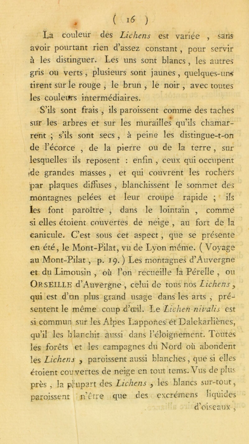 La couleur des Lichens est variée , sans avoir pourtant rien d’assez constant, pour servir à les distinguer. Les uns sont blancs, les autres gris ou verts, plusieurs sont jaunes, quelques-uns tirent sur le rouge , le brun , le noir , avec toutes les couleurs intermédiaires. S’ils sont frais , ils paroissent comme des taches sur les arbres et sur les murailles qu’ils chamar- rent ; s’ils sont secs , à peine les distingue-t-on de l’écorce , de la pierre ou de la terre , sur lesquelles ils reposent : enfin , ceux qui occupent ide grandes masses , et qui couvrent les rochers par plaques diffuses ,■ blanchissent le sommet des montagnes pelées et leur croupe rapide ; ils les font paroître , dans le lointain , comme si elles étoient couvertes de neige , au fort de la canicule. C’est sous cet aspect, que se présente en été, le Mont-Pilat, vu de Lyon même. ( Voyage au Mont-Pilat, p. 19. ) Les montagnes d’Auvergne et du Limousin , où l’on recueille la Pérelle , ou Or SEULE d’Auvergne , celui de tous nos Lichens , qui est d’on plus grand usage dans les arts , pré- sentent le même coup d’œil. Le Lichen nivalis est si commun sur les Alpes LappoUes ét Dalekarîiènes, qu’il les blanchit aussi dans l’éloignement. Toutes les forêts et les campagnes du Nord où abondent les Lichens } paroissent aussi blanches, que si elles étoient cou vertes de neige en tout terns. Vus de plus près , la pliupart des Lichens ? les blancs sur-tout, paroissent jfêtre que des cxcrémens liquides d’oiseaux ,