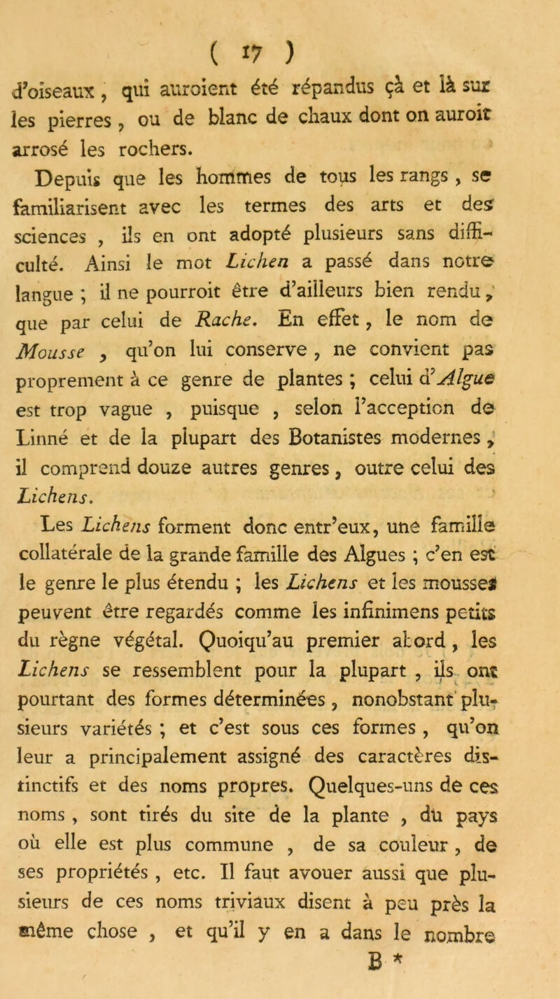 d’oiseaux , qui auraient été répandus çà et ià sur les pierres 7 ou de blanc de chaux dont on auroit arrosé les rochers. Depuis que les hommes de tous les rangs , se familiarisent avec les termes des arts et des sciences , ils en ont adopté plusieurs sans diffi- culté. Ainsi le mot Lichen a passé dans notre langue ; il ne pourroit être d’ailleurs bien rendu, que par celui de Ruche. En effet, le nom de Mousse , qu’on lui conserve , ne convient pas proprement à ce genre de plantes ; celui a Algue est trop vague , puisque , selon l’acception de Linné et de la plupart des Botanistes modernes, il comprend douze autres genres, outre celui des Lichens. Les Lichens forment donc entr’eux, une famille collatérale de la grande famille des Algues ; c’en est le genre le plus étendu ; les Lichens et les mousses peuvent être regardés comme les inflnimens petits du règne végétal. Quoiqu’au premier atord , les Lichens se ressemblent pour la plupart , ils ont pourtant des formes déterminées, nonobstant plu- sieurs variétés ; et c’est sous ces formes , qu’on leur a principalement assigné des caractères dis- tinctifs et des noms propres. Quelques-uns de ces noms , sont tirés du site de la plante , du pays où elle est plus commune , de sa couleur , de ses propriétés , etc. Il faut avouer aussi que plu- sieurs de ces noms triviaux disent à peu près la même chose , et qu’il y en a dans le nombre