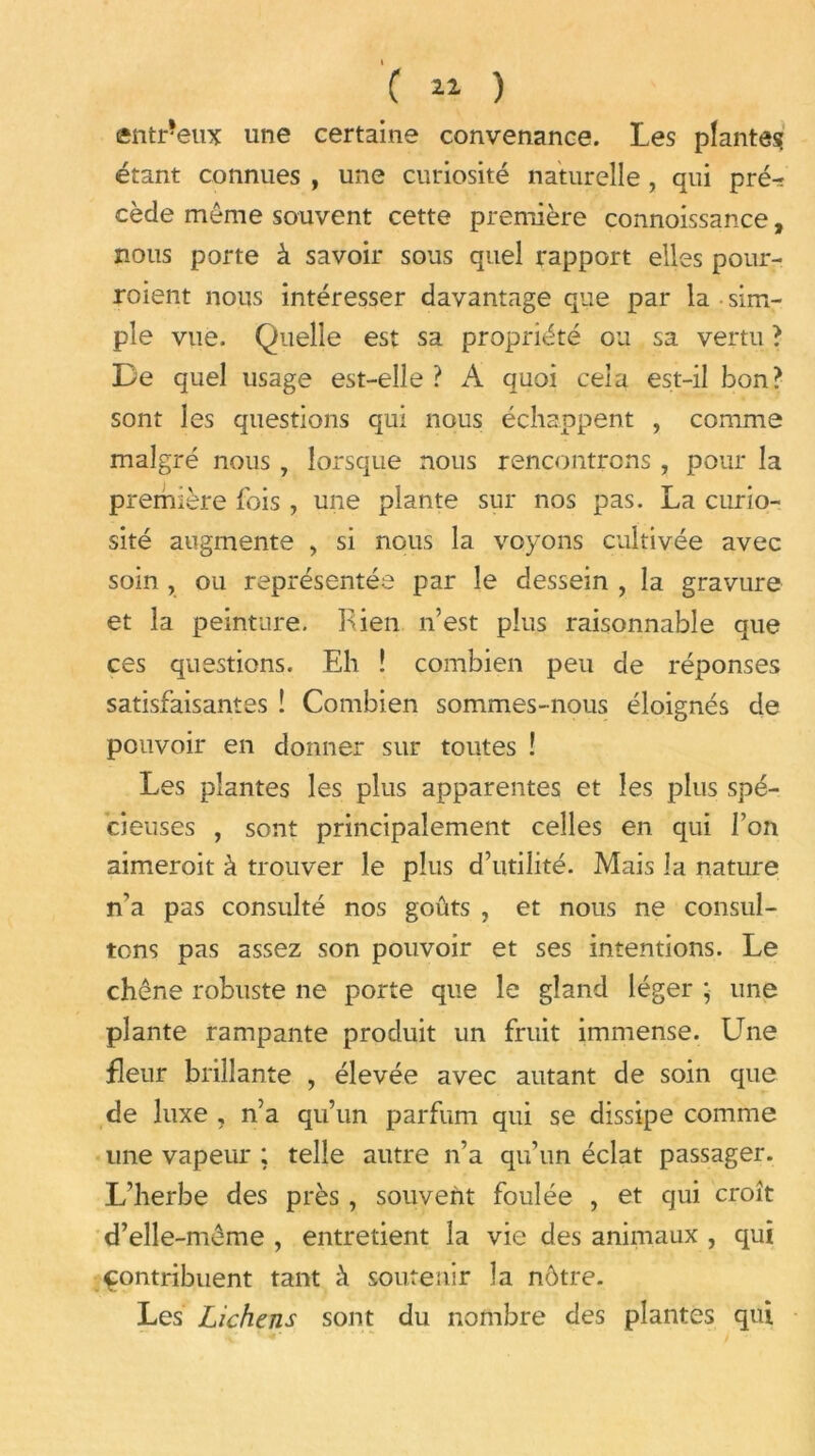 ( ^ ) entr*eux une certaine convenance. Les plantes étant connues , une curiosité naturelle , qui pré^t cède même souvent cette première connoissance, nous porte à savoir sous quel rapport elles pour- roient nous intéresser davantage que par la • sim- ple vue. Quelle est sa propriété ou sa vertu ? De quel usage est-elle ? A quoi cela est-il bon? sont les questions qui nous échappent , comme malgré nous 7 lorsque nous rencontrons , pour la première fois, une plante sur nos pas. La curio- sité augmente , si nous la voyons cultivée avec soin , ou représentée par le dessein , la gravure et la peinture. Rien n’est plus raisonnable que ces questions. Eh ! combien peu de réponses satisfaisantes ! Combien sommes-nous éloignés de pouvoir en donner sur toutes ! Les plantes les plus apparentes et les plus spé- cieuses , sont principalement celles en qui l’on aimeroit à trouver le plus d’utilité. Mais la nature n’a pas consulté nos goûts , et nous ne consul- tons pas assez son pouvoir et ses intentions. Le chêne robuste ne porte que le gland léger ; une plante rampante produit un fruit immense. Une fleur brillante , élevée avec autant de soin que de luxe , n’a qu’un parfum qui se dissipe comme une vapeur ; telle autre n’a qu’un éclat passager. L’herbe des près, souvent foulée , et qui croît d’elle-même , entretient la vie des animaux , qui contribuent tant à soutenir la nôtre. Les Lichens sont du nombre des plantes qui *' ' J' . . > :