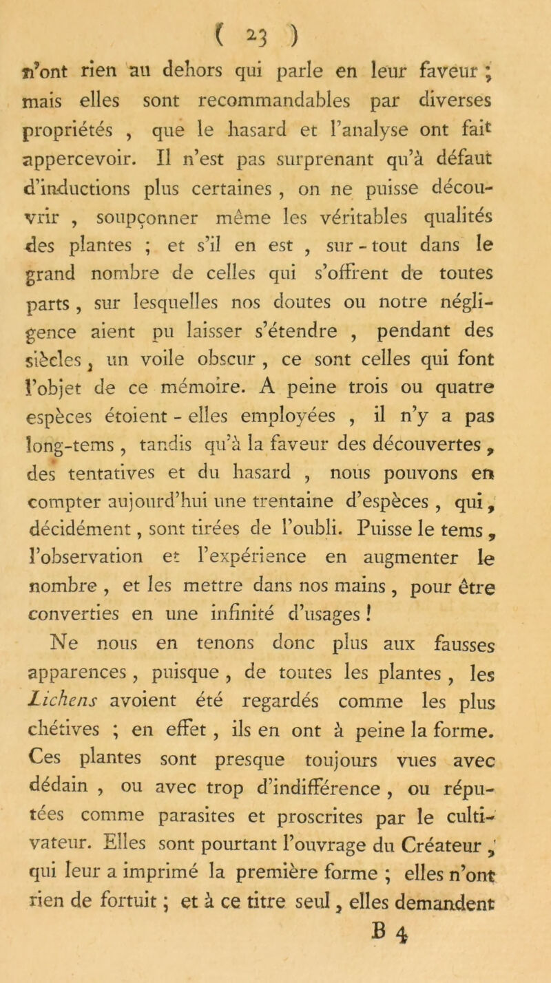 Ti’ont rien au dehors qui parle en leur faveur ; mais elles sont recommandables par diverses propriétés , que le hasard et l'analyse ont fait appercevoir. Il n’est pas surprenant qu’à défaut d’inductions plus certaines , on ne puisse décou- vrir , soupçonner même les véritables qualités des plantes ; et s’il en est , sur - tout dans le grand nombre de celles qui s’offrent de toutes parts , sur lesquelles nos doutes ou notre négli- gence aient pu laisser s’étendre , pendant des siècles j un voile obscur , ce sont celles qui font l’objet de ce mémoire. A peine trois ou quatre espèces étoient - elles employées , il n’y a pas îong-tems , tandis qu’à la faveur des découvertes , des tentatives et du hasard ? nous pouvons er* compter aujourd’hui une trentaine d’espèces , qui, décidément, sont tirées de l’oubli. Puisse le tems , l’observation et l’expérience en augmenter le nombre , et les mettre dans nos mains , pour être converties en une infinité d’usages ! Ne nous en tenons donc plus aux fausses apparences , puisque , de toutes les plantes , les Lichens avoient été regardés comme les plus chétives ; en effet , ils en ont à peine la forme. Ces plantes sont presque toujours vues avec dédain , ou avec trop d’indifférence , ou répu- tées comme parasites et proscrites par le culti- vateur. Elles sont pourtant l’ouvrage du Créateur qui leur a imprimé la première forme ; elles n’ont rien de fortuit ; et à ce titre seul, elles demandent B4