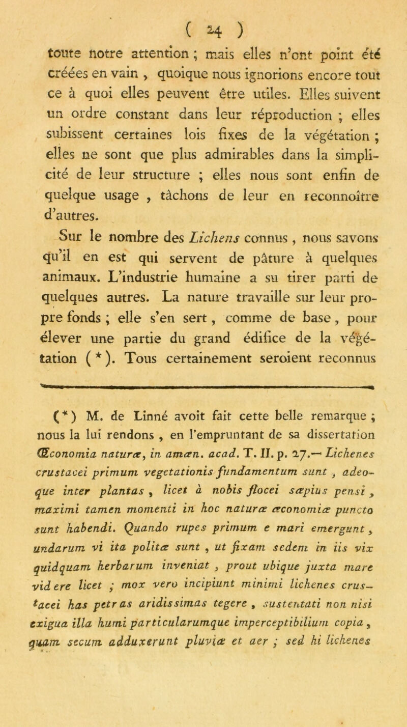 toute notre attention ; mais elles n’ont point été créées en vain , quoique nous ignorions encore tout ce à quoi elles peuvent être utiles. Elles suivent un ordre constant dans leur réproduction ; elles subissent certaines lois fixes de la végétation ; elles ne sont que plus admirables dans la simpli- cité de leur structure ; elles nous sont enfin de quelque usage , tâchons de leur en reconnoître d’autres. Sur le nombre des Lichens connus, nous savons qu’il en est qui servent de pâture à quelques animaux. L’industrie humaine a su tirer parti de quelques autres. La nature travaille sur leur pro- pre fonds ; elle s’en sert, comme de base, pour élever une partie du grand édifice de la végé- tation (*). Tous certainement seroient reconnus ( * ) M. de Linné avoit fait cette belle remarque ; nous la lui rendons , en l’empruntant de sa dissertation Œconomia natura, in aman. acad. T. II. p. 2.7.— Lichenes crustacei primum vegetationis fundamentum sunt ,t adeo- que inter plantas , licet à nobis jloceï sapius pensi , maximi tamen momtnti in hoc natura aconomia puncta sunt habendi. Quando rupes primum e mari emergunt > undarum vi ita polita sunt , ut fixam scdem in iis vix quidquam herbarum inveniat , prout ubique juxta mare videre licet • mox vero incipiunt minimi lichenes crus- tacei has pet ras aridis simas tegere , sustentati non nisi txigua ilia hurni particularumque imperceptibilium copia , quant secunt adduxerunt pluviœ et aer ; sed hi lichenes