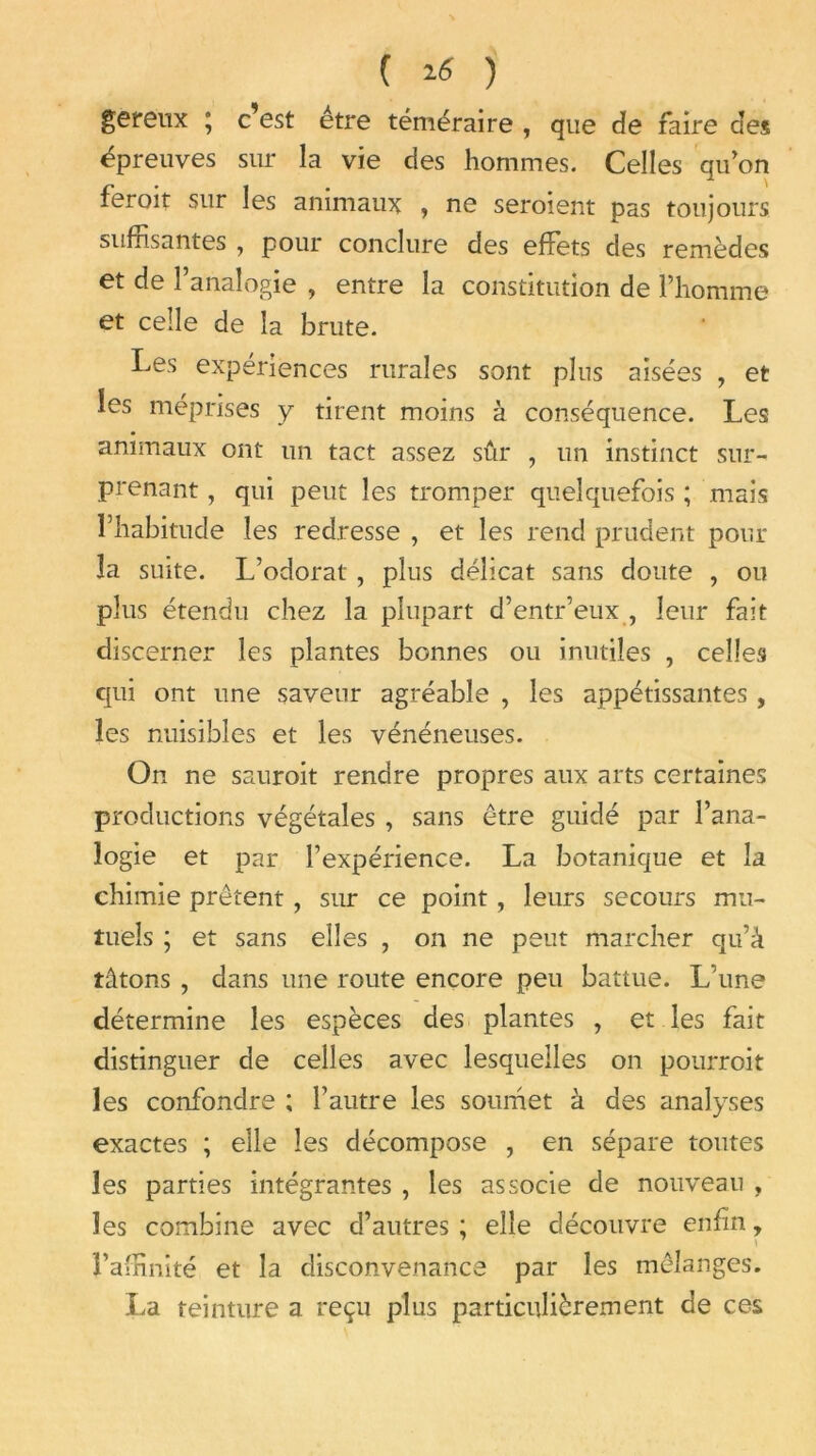 gereux ; c’est être téméraire , que de faire des épreuves sur la vie des hommes. Celles qu'on ferait sur les animaux , ne seroient pas toujours suffisantes , pour conclure des effets des remèdes et de l’analogie , entre la constitution de l’homme et celle de la brute. Les expériences rurales sont plus aisées , et les méprises y tirent moins à conséquence. Les animaux ont un tact assez sûr , un instinct sur- prenant , qui peut les tromper quelquefois ; mais l’habitude les redresse , et les rend prudent pour la suite. L’odorat , plus délicat sans doute , ou plus étendu chez la plupart d’entr’eux , leur fait discerner les plantes bonnes ou inutiles , celles qui ont une saveur agréable , les appétissantes , les nuisibles et les vénéneuses. On ne sauroit rendre propres aux arts certaines productions végétales , sans être guidé par l’ana- logie et par l’expérience. La botanique et la chimie prêtent , sur ce point, leurs secours mu- tuels ; et sans elles , on ne peut marcher qu’à tâtons , dans une route encore peu battue. L’une détermine les espèces des plantes , et les fait distinguer de celles avec lesquelles on pourrait les confondre ; l’autre les soumet à des analyses exactes ; elle les décompose , en sépare toutes les parties intégrantes , les associe de nouveau , les combine avec d’autres ; elle découvre enfin, \ l’affinité et la disconvenance par les mélanges. La teinture a reçu plus particulièrement de ces