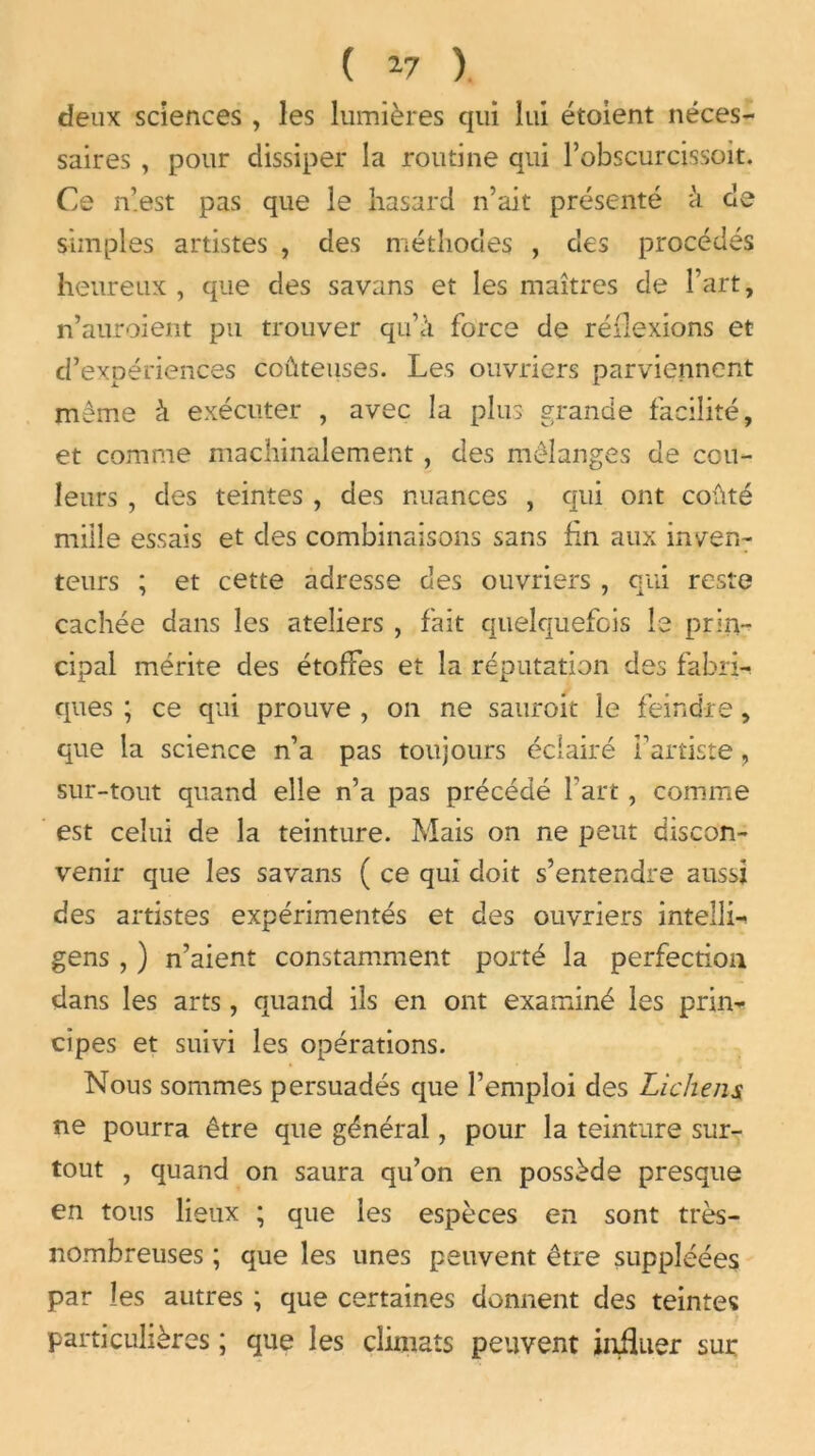 ( 17 ). deux sciences , les lumières qui lui étoient néces- saires , pour dissiper la routine qui l’obscurcissoit. Ce n’est pas que le hasard n’ait présenté à de simples artistes , des méthodes , des procédés heureux , que des savans et les maîtres de l’art, n’auroient pu trouver qu’à force de réflexions et d’expériences coûteuses. Les ouvriers parviennent meme à exécuter , avec la plus grande facilité, et comme machinalement, des mélanges de cou- leurs , des teintes , des nuances , qui ont coûté mille essais et des combinaisons sans fin aux inven- teurs ; et cette adresse des ouvriers , qui reste cachée dans les ateliers , fait quelquefois le prin- cipal mérite des étoffes et la réputation des fabri-t ques ; ce qui prouve , on ne sauroit le feindre, que la science n’a pas toujours éclairé i’artiste, sur-tout quand elle n’a pas précédé l’art, comme est celui de la teinture. Mais on ne peut discon- venir que les savans ( ce qui doit s’entendre aussi des artistes expérimentés et des ouvriers intelli- gens , ) n’aient constamment porté la perfection dans les arts, quand ils en ont examiné les prin- cipes et suivi les opérations. Nous sommes persuadés que l’emploi des Lichens ne pourra être que général, pour la teinture sur- tout , quand on saura qu’on en possède presque en tous lieux ; que les espèces en sont très- nombreuses ; que les unes peuvent être suppléées par les autres ; que certaines donnent des teintes particulières ; que les climats peuvent influer sur