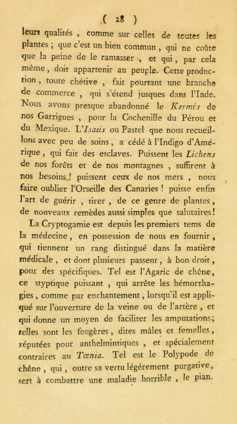 leurs qualités , comme sur celles de toutes les plantes , que c est un bien commun , qui ne coûte que la peine de le ramasser , et qui, par cela même, doit appartenir au peuple. Cette produc- tion , toute chétive , fait pourtant une branche <le commerce , qui s'étend jusques dans l’Inde. Nous avons presque abandonné le Kermès de nos Garrigues , pour la Cochenille du Pérou et du Mexique. L’Isatis ou Pastel que nous recueil- lons avec peu de soins, a cédé à l’Indigo d’Amé- rique , qui fait des esclaves. Puissent les Lichens de nos forêts et de nos montagnes , suffirent à nos besoins î puissent ceux de nos mers , nous: faire oublier l’Orseille des Canaries ! puisse enfin Fart de guérir , tirer , de ce genre de plantes, de nouveaux remèdes aussi simples que salutaires î La Cryptogamie est depuis les premiers tems de la médecine, en possession de nous en fournir , qui tiennent un rang distingué dans la matière médicale , et dont plusieurs passent, à bon droit, pour des spécifiques. Tel est l’Agaric de chêne, ce styptique puissant , qui arrête les hémorrha- gies , comme par enchantement, lorsqu’il est appli- qué sur l’ouverture de la veine ou de l’artère , et qui donne un moyen de faciliter les amputations \ telles sont les fougères , dites mâles et femelles, réputées pour anthelmintiques , et spécialement contraires au Tœnia. Tel est le Polypode de chêne, qui, outre sa vertu légèrement purgative, sert à combattre une maladie horrible , le pian.