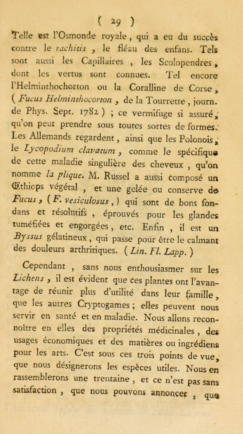 Telle est l’Osmonde royale, qui a eu du succès contre le rachitis , le fléau des enfans. Tels sont aussi les Capillaires , les Scolopendres, dont les vertus sont connues. Tel encore 1 ’Helminthochorton ou la Coralline de Corse, ( Fiicus Helminthocorton } de la Tourrette , journ. de Phys. Sept. 1782) • ce vermifuge si assuré,' cju on pwiit prendre sous toutes sortes de formes.' Les Allemands regardent, ainsi que les Polonois le Lycopodium clavatum y comme le spécifique de ceti.e maladie singulière des cheveux , qu’on nomme la plique. M. Russel a aussi Composé un (Ethicps végétal y et une gelée ou conserve d© Fucus 9 ( F. vesiculosus, ) qui sont de bons fon- dans et résolutifs , éprouvés pour les glandes tuméfiées et engorgées , etc. Enfin , il est un Byssus gélatineux , qui passe pour être le calmant des douleurs arthritiques. ( Lin. Fl. Lapp. ) Cependant y sans nous enthousiasmer sur les Lichens , il est évident que ces plantes ont l’avan- tage de réunir plus d utilité dans leur famille ? que les autres Cryptogames ; elles peuvent nous servir en santé et en maladie. Nous allons recon- noître en elles des propriétés médicinales , des usages économiques et des matières ou ingrédiens pour les arts. C est sous ces trois points de vue que nous désignerons les espèces utiles. Nous en rassemblerons une trentaine , et ce n’est pas sans satisfaction , que nous pouvons annoncer 3 qu$