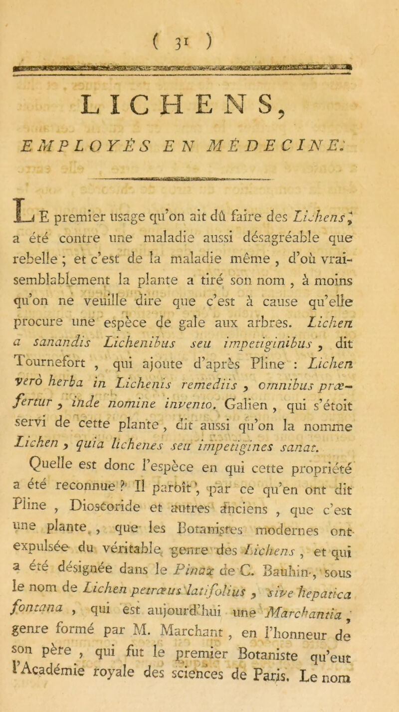 XXSFJæZM LICHEN S, £ A/P £ O F Ê S E N MED ECINE — L E premier usage qu'on ait dû faire des Lichensl a été contre une maladie aussi désagréable que rebelle ; et c’est de la maladie même , d’où vrai- semblablement la plante a tiré son nom , à moins qu’on ne veuille dire que c’est û cause qu’elle ■ procure une espèce de gale aux arbres. Lichen, a sanàndis Lichenihus seu impetiginibus , dit lournefort , qui ajoute d’après Pline : Lichen vero herbu in Lichenïs tenïèdiis 9 omnibus prce— fertur ^ incle nomine inventa. Galien , qui s’étoit servi de cette plante , dit aussi qu’on la nomme Lichen y quia lichenes seu impetigines sanar. Quede est donc 1 espèce en qui cette propriété a été reconnue ? Il pa'rbît *, par ce qu’en ont dit Pline , DiosCoride et autres Anciens , que c’est une plante. , que les Botanistes modernes ont expulsée du véritable genre des Lichens , et qui a été désignée dans le Pinaz de C. Bauhin-, sous le nom de Lichen petrœus latifoïius 9 sive hepadcci fon tan a , qui est aujourd’hui une Marchanda, genre formé par M. Marchant , en l’honneur de son père , qui fut le premier Botaniste qu’eut l’Académie royale des sciehces de Paris. Le nom