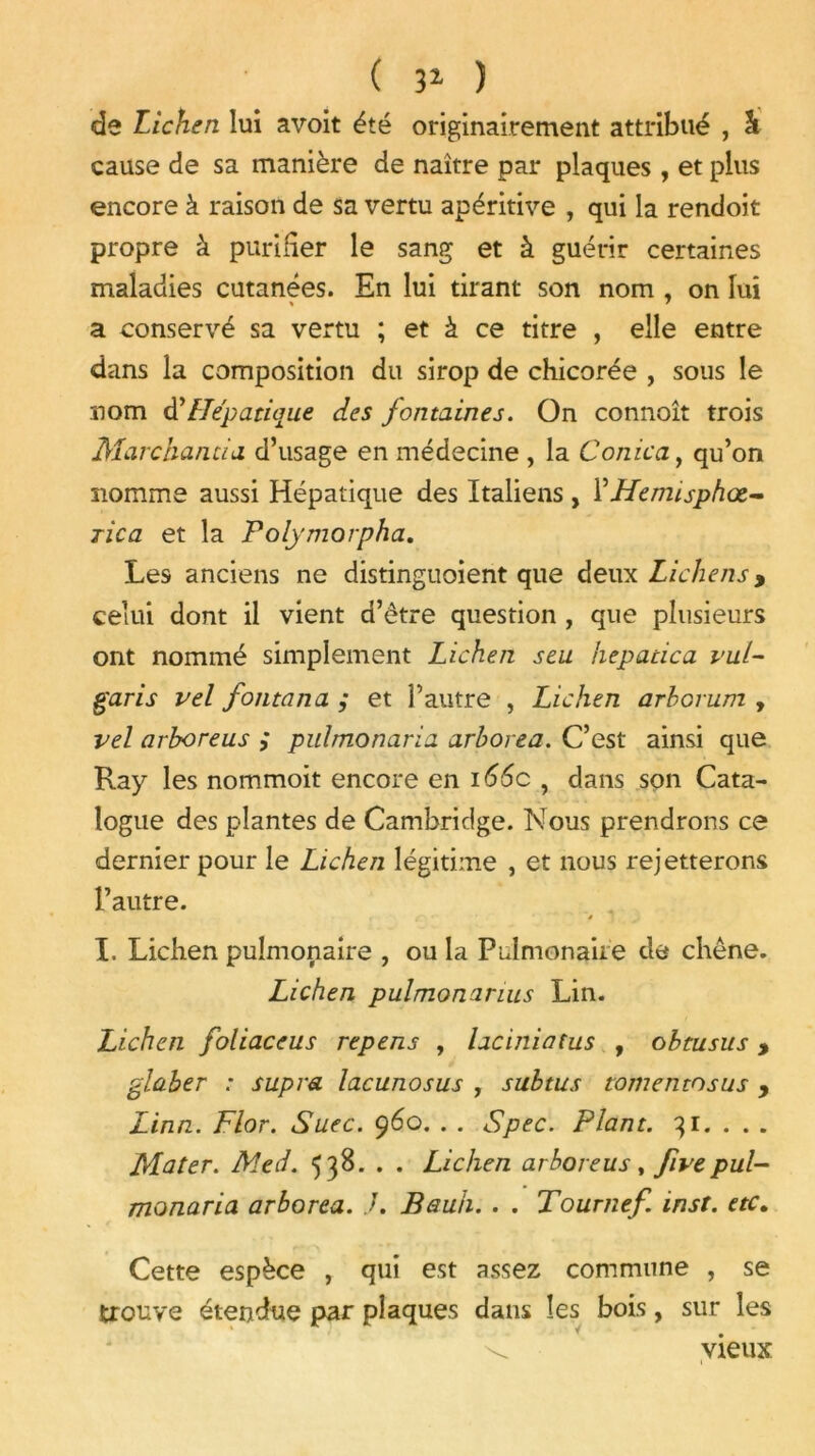 ( 31 ) de Lichen lui avoit été originairement attribué , & cause de sa manière de naître par plaques, et plus encore à raison de sa vertu apéritive , qui la rendoit propre à purifier le sang et à guérir certaines maladies cutanées. En lui tirant son nom , on lui a conservé sa vertu ; et à ce titre , elle entre dans la composition du sirop de chicorée , sous le nom d’Hépatique des fontaines. On connoît trois Marchanda d’usage en médecine , la Con ica, qu’on nomme aussi Hépatique des Italiens , YHemisphœ- rica et la Polymorpha. Les anciens ne distinguoient que deux Lichens > celui dont il vient d’être question , que plusieurs ont nommé simplement Lichen s eu hepatica vut~ garis vel fontana ; et l’autre , Lichen arbovum , vel arboreus ; pulmonaria arhorea. C’est ainsi que Ray les nommoit encore en 166c , dans son Cata- logue des plantes de Cambridge. Nous prendrons ce dernier pour le Lichen légitime , et nous rejetterons l’autre. % ■ ' * I. Lichen pulmonaire , ou la Pulmonaire de chêne. Lichen pulmonarius Lin. Lichen foliaceus repens , laciniatus , obtusus, glaber : supra lacunosus , subtus tomentosus , Linn. Flor. Suec. 960. . . Spec. Plant. 31. . . . Mater. Med. 538. . . Lichen arboreus, fivepul- monaria arborea. .7. Bauh. . . Tournef. inst. etc. Cette espèce , qui est assez commune , se trouve étendue par plaques dans les bois, sur les vieux