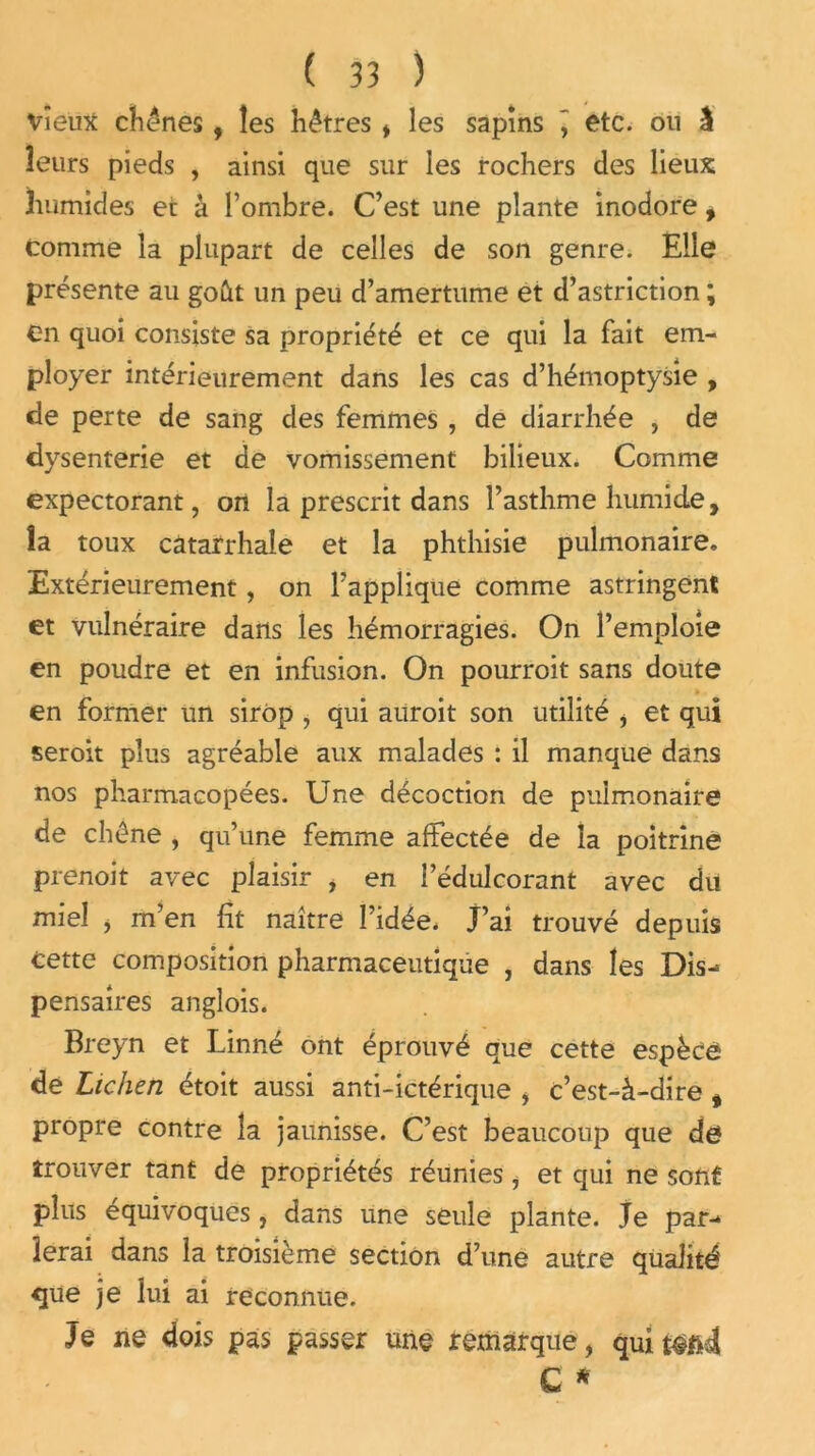 Vieux chênes , les hêtres , les sapins \ etc. on i leurs pieds , ainsi que sur les rochers des lieux humides et à l’ombre. C’est une plante inodore f comme la plupart de celles de son genre. Elle présente au goût un peu d’amertume et d’astriction ; en quoi consiste sa propriété et ce qui la fait em- ployer intérieurement dans les cas d’hémoptysie , de perte de sang des femmes , de diarrhée , de dysenterie et de vomissement bilieux. Comme expectorant, on la prescrit dans l’asthme humide, îa toux catarrhale et la phthisie pulmonaire. Extérieurement, on l’applique comme astringent et vulnéraire dans les hémorragies. On l’emploie en poudre et en infusion. On pourroit sans doute en former un sirop , qui auroit son utilité , et qui seroit plus agréable aux malades : il manque dans nos pharmacopées. Une décoction de pulmonaire de chêne , qu’une femme affectée de la poitrine prenoit avec plaisir , en l’édulcorant avec du miel , m’en fit naître l’idée. J’ai trouvé depuis cette composition pharmaceutique , dans les Dis- pensaires angîois. Breyn et Linné ont éprouvé que cette espèce de Lichen étoit aussi anti-ictérique , c’est-à-dire f propre contre îa jaunisse. C’est beaucoup que de trouver tant de propriétés réunies, et qui ne sont plus équivoques, dans une seule plante. Je par- lerai dans la troisième section d’une autre qualité que je lui ai reconnue. Je ne dois pas passer une remarque, quitéftd G *