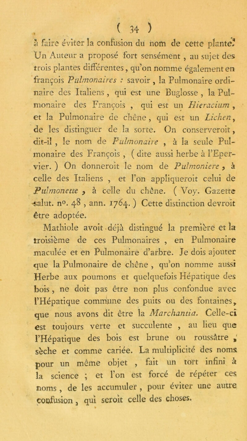 J faire éviter la confusion du nom de cette plante? Un Auteur a proposé fort sensément , au sujet des trois plantes différentes, qu’on nomme également en françois Pulmonaires : savoir , la Pulmonaire ordi- naire des Italiens, qui est une Bugiosse , la Pul- monaire des François , qui est un Hieracium , et la Pulmonaire de chêne , qui est un Lichen, de les distinguer de la sorte. On conserveroit, dit-il , le nom de Pulmonaire , à la seule Pul- monaire des François , ( dite aussi herbe à l’Eper- vier. ) On donneroit le nom de Pulmoniere, à celle des Italiens , et l’on appliquerait celui de Puhnonette y à celle du chêne. ( Voy. Gazette ’Salut. n°. 4S , ann. 1764. ) Cette distinction devrait être adoptée. Mathioîe avoitdéjà distingué la première et la troisième de ces Pulmonaires , en Pulmonaire maculée et en Pulmonaire d’arbre. Je dois ajouter que la Pulmonaire de chêne , qu’on nomme aussi Herbe aux poumons et quelquefois Hépatique des bois, ne doit pas être non plus confondue avec l’Hépatique commune des puits ou des fontaines > que nous avons dit être la Marchanda. Celle-ci est toujours verte et succulente , au lieu que l’Hépatique des bois est brune ou roussâtre . sèche et comme cariée. La multiplicité des noms pour un même objet , fait un tort infini k la science ; et l’on est forcé de répéter ces noms, de les accumuler , pour éviter une autre confusion 3 qui seroit celle des choses.