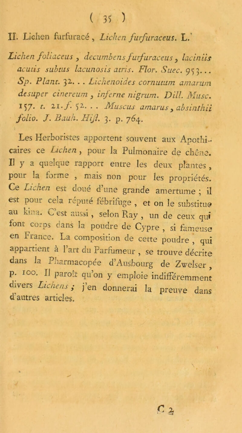 ( 3? ) IL Lichen furfuracé , Lichen jurfuraceus. L. Lichen joh ac eu s , decumbens furfuraceus y lac in iis acuùs subtus lacunosis atris. Flor. Suec. 953... Sp. Plant. 32.. . . Lichenoides cornutum amarum desuper cinereum y inferne nigrum. DHL Musc. 157. t. 21../. Ç2. . . Musc us amarus y absinthii folio. J. Bauh. Hijl. 3. p. 764. Les Herboristes apportent souvent aux Apothi- caires ce Lichen , pour la Pulmonaire de chêne. Il y a quelque rapport entre les deux plantes , pour la lorme , mais non pour les propriétés. Ce Lichen est doué d’une grande amertume ; il est pour ce’a réputé fébrifuge , et on le substitue au kina. C est aussi, selon Ray , un de ceux qui font corps dans la poudre de Cypre , si fameuse en France. La composition de cette poudre , qui appartient à l’art du Parfumeur , se trouve décrite dans la Pharmacopée d’Ausbourg de Zwelser, P; I0a 11 Paro!t qu’on y emploie indifféremment divers Lie ne ns ; j’en donnerai la preuve dans ci autres articles.