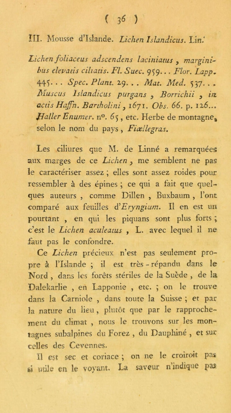 ( ) ÏII. Mousse d’Islande. Lichen Islandicus. Lîn.‘ Lichen foliaceus adscendens laciniatus ^ mavgini- bus elevatis cihatis. Fl. Suec. 959... Flor. Lapp. 445. . . Spec. Plant. 29. . . Mat. Med. 537. . . JMuscus Islandicus purgans _> Borrichii , in actis Hajfn. Bartholini y 1671. Obs. 66. p. 126... JL aller Tl mimer. n°. 65, etc. Herbe de montagne» selon le nom du pays , Fiœllegras. Les ciliures que M. de Linné a remarquées aux marges de ce Lichen y me semblent ne pas le caractériser assez ; elles sont assez roides pour ressembler à des épines ; ce qui a fait que quel- ques auteurs , comme Dillen , Buxbaum , l’ont comparé aux feuilles dFryngium. Il en est un pourtant , en qui les piquans sont plus forts ; c’est le Lichen aculeatus , L. avec lequel il ne faut pas le confondre. Ce Lichen précieux n’est pas seulement pro- pre â l’Islande ; il est très - répandu dans le Nord , dans les forêts stériles de la Suède , de la Dalekarlie , en Lapponie , etc. ; on le trouve dans la Carniole , dans toute la Suisse ; et par la nature du lieu, plutôt que par le rapproche- ment du climat , nous le trouvons sur les mon- tagnes subalpines du Forez , du Dauphiné , et sur celles des Cevennes. Il est sec et coriace ; on ne le croiroit pas ù utile en le voyant. La saveur n indique pas