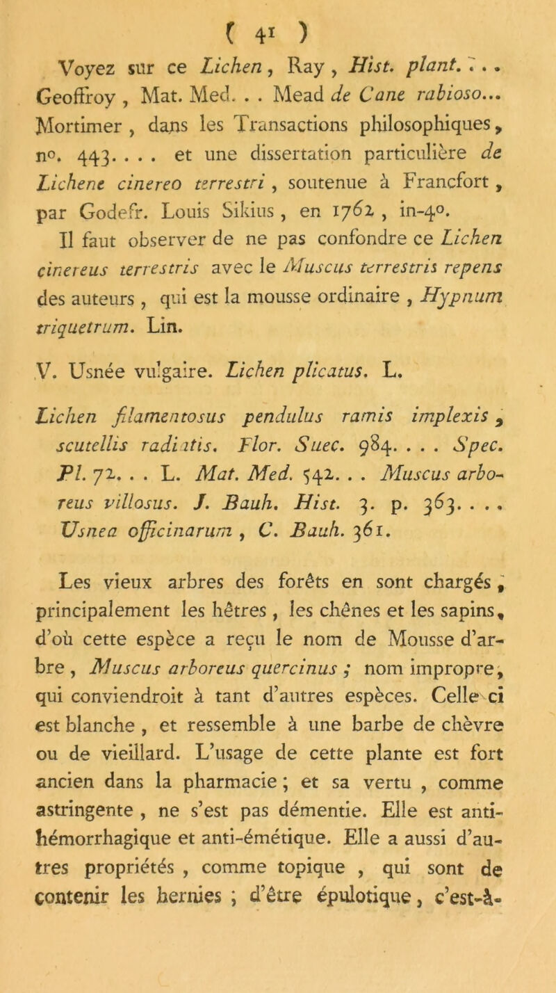 Voyez sur ce Lichen, Ray , Hist. plant. .'. . Geoffroy , Mat. Mecf . . Mead de Cane rabioso... Mortimer , dans les Transactions philosophiques, n°. 443. ... et une dissertation particulière de Lichene cinereo terrestri , soutenue à Francfort , par Godefr. Louis Sikins , en 176Z , in-40. Il faut observer de ne pas confondre ce Lichen cinereus terrestris avec le Muscus terrestre repens des auteurs , qui est la mousse ordinaire , Hypnum triquetrum. Lin. V. Usnée vulgaire. Lichen plicatus. L. Lichen fdamentosus pendulus ramis implexis 9 scutcllis radi itis. Flor. SueC. 984. . . . Spec. PL 7z. . . L. Mat. Med. 54Z. . . Muscus arbo- reus villosus. J. Bauh. Hist. 3. p. 363. . . . Us/iea officinarum , C. Bauh. 361. Les vieux arbres des forêts en sont chargés f principalement les hêtres , les chênes et les sapins, d’où cette espèce a reçu le nom de Mousse d’ar- bre, Muscus arboreus quercinus ; nom impropre, qui conviendroit à tant d’autres espèces. Celle ci est blanche , et ressemble à une barbe de chèvre ou de vieillard. L’usage de cette plante est fort ancien dans la pharmacie ; et sa vertu , comme astringente , ne s’est pas démentie. Elle est anti- hémorrhagique et anti-émétique. Elle a aussi d’au- tres propriétés , comme topique , qui sont de contenir les hernies ; d’être épulotique, c’est-à-