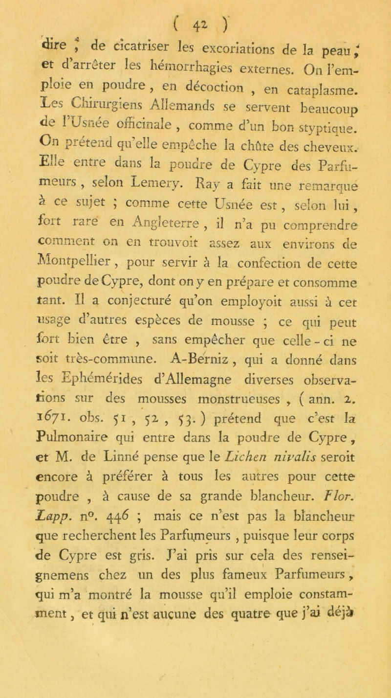 dire ; de cicatriser les excoriations de la peau ; et d arrêter les hémorrhagies externes. On Pem- pioie en pouoie , en décoction , en cataplasme. Cniiurgiens Allemands se servent beaucoup de rUsnée officinale , comme d’un bon styptique. On pi étend qu elle empêche la chûte des cheveux. Ede entie dans la pouare de Cypre des Parfu- meuis , selon Lemery. Ray a fait une remarque à ce sujet ; comme cette Usnée est, selon lui, foit rare en Angleterre , il n’a pu comprendre comment on en trouvoit assez aux environs de Juontpeliier , pour servir à la confection de cette poudre de Cypre, dont on y en prépare et consomme tant. Il a conjecturé qifon employoit aussi a cet usage d’autres espèces de mousse ; ce qui peut fort bien être , sans empêcher que celle - ci ne soit très-commune. A-Berniz , qui a donné dans les Ephémérides d’Allemagne diverses observa- tions sur des mousses monstrueuses , ( ann. 2. 1671. obs. 51 , 52 , 53.) prétend que c’est la Pulmonaire qui entre dans la poudre de Cypre, et M. de Linné pense que le Lichen nivalis seroit encore à préférer à tous les autres pour cette poudre , à cause de sa grande blancheur. Flor. Lapp. n°. 446 ; mais ce n'est pas la blancheur que recherchent les Parfumeurs , puisque leur corps de Cypre est gris. J’ai pris sur cela des rensei- gnemens chez un des plus fameux Parfumeurs , qui m’a montré la mousse qu’il emploie constam- ment , et qui n’est aucune des quatre que j’ai déjà