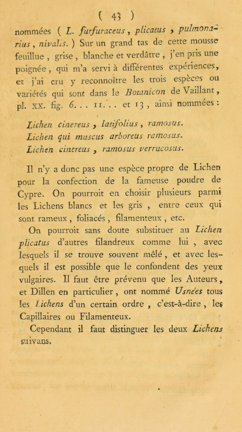 nommées ( L. furfuraceus , plicatus y pulmona- rius, nivalis. ) Sur un grand tas de cette mousse feuillue , grise , blanche et verdâtre , j en pris une poignée , qui m’a servi à différentes expériences, et j’ai cru y reconnoître les trois espèces ou variétés qui sont dans le Botanicon de Vaillant, pî. XX. fig. 6. . . n.'. . et 13 , ainsi nommées: t Lichen cinereus y latifolius , ramosus. Lichen qui rnuscus arboreus ramosus. Lichen cinereus y ramosus verrucosus. Il n’y a donc pas une espèce propre de Lichen pour la confection de la fameuse poudre de Cypre. On pourroit en choisir plusieurs parmi les Lichens blancs et les gris , entre ceux qui sont rameux , foliacés, filamenteux , etc. On pourroit sans doute substituer au Lichen plicatus d’autres filandreux comme lui , avec lesquels il se trouve souvent mêlé , et avec les- quels il est possible que le confondent des yeux vulgaires. Il faut être prévenu que les Auteurs, et Dillen en particulier, ont nommé Usnées tous les Lichens d’un certain ordre , c’est-à-dire , les Capillaires ou Filamenteux. Cependant il faut distinguer les deux Lichens suivants.