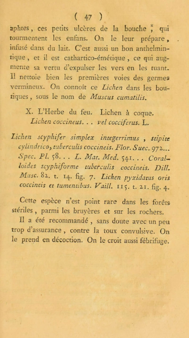 aphtes, ces petits ulcères de la bouche J qui tourmentent les enfans. On le leur prépare, infusé dans du lait. C’est aussi un bon anthelmin- tique , et il est cathartico-émétique , ce qui aug- mente sa vertu d’expulser les vers en les tuant. Il nettoie bien les premières voies des germes vermineux. On connoît ce Lichen dans les bou- tiques , sous le nom de Mus eus cumatilis. X. L’Herbe du feu. Lichen à coque. Lichen coccineus. . . vel cocciferus. L. Lichen scyphifer simplex integerrimus , s dpi te cylindrico> tuherculis coccmeis. Flor. Suec. 972... Spec. PI. 'jB. . . L. Fiat. Med. ^41* • • Coral-« loides scyphiforme tuherculis coccineis. DHL Musc. B2. t. 14. fig. 7. Lichen pyxidatus oris coccineis et tumentibus. Vaill. 115. t. 21. fig. 4. Cette espèce n’est point rare dans les forêts stériles , parmi les bruyères et sur les rochers. Il a été recommandé , sans doute avec un peu trop d’assurance , contre la toux convulsive. On le prend en décoction. On le croit aussi fébrifuge.