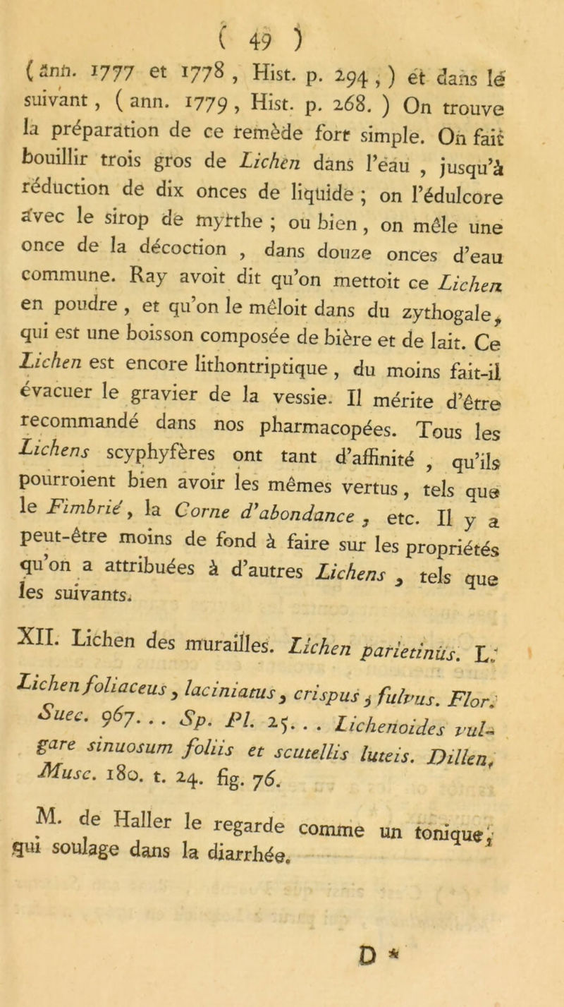 O/1* J777 et 1778 , Hist. p. 294 , ) et dans lé suivant, ( ann. 1779 > Hist. p. 268. ) On trouve la préparation de ce remède fort- simple. On fait bouillir trois gros de Lichen dans l’ëau , jusqu’à réduction de dix onces de liquide ; on l’édulcore avec le sirop de myirthe ; ou bien, on môle une once de la décoction , dans douze onces d’eau commune. Ray avoit dit qu’on mettoit ce Lichen en poudre, et qu’on le môloit dans du zythogale* qui est une boisson composée de bière et de lait. Ce Lichen est encore lithontriptique , du moins fait-il évacuer le gravier de la vessie. Il mérite d’être recommandé dans nos pharmacopées. Tous les Lichens scyphyfères ont tant d’affinité , qu’ik pourroient bien avoir les mêmes vertus, tels que le Fimbrit , la Corne dyabondance 7 etc. Il y a peut-être moins de fond à faire sur les propriétés quon a attribuées à d’autres Lichens y tels que les suivants. XII. Lichen des murailles. Lichen patietinüs. L. Lichen fohaceus , laciniatus , crispus t fulvus. F/or. Suec. 967. . . Sp. PL 25. . . Lichenoides vul- sare smuosum foliis et scutelUs luteis. Dillen, ■Musc. 180. t. 24. fig. 76. M. de Haller le regarde comme un tonique 1- gui soulage dans la diarrhée.