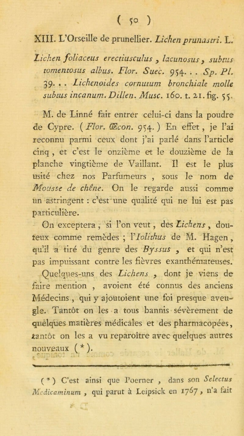 ( 5° ) XIII. L’Orseille de prunellier. Lichen prwiastri. L. Lichen foliaceus erectiusculus y lacunosus > subtus tomentosus albus. Flor. Suec. 954. . . Sp. PL 39* • • Lichenoides cornutum bronchiale molle subtils incanum. Dillen. Musc. 160. t. n.fig. 55. M. de Linné fait entrer celui-ci dans la poudre de Cypre. ( Flor. GEcon. 954. ) En effet, je l’ai reconnu parmi ceux dont j’ai parlé dans l’article cinq , et c’est le onzième et le douzième de la planche vingtième de Vaillant. Il est le plus usité chez nos Parfumeurs , sous le nom de Mousse de chêne. On le regarde aussi comme un astringent : c’est une qualité qui ne lui est pas particulière. On exceptera , si l’on veut, des Lichens , dou- teux comme remèdes ; Ylolithus de M. Hagen , qu’il a tiré du genre des Byssus y et qui n’est pas impuissant contre les fièvres exanthémateuses. Quelques-uns des Lichens -> dont je viens de faire mention , avoient été connus des anciens Médecins , qui y ajoutoient une foi presque aveu- gle. Tantôt on les a tous bannis sévèrement de quelques matières médicales et des pharmacopées, tantôt on les a vu reparaître avec quelques autres nouveaux (*). t?,rrurtcî ru - ■ I.W. ■ ■ ■ n— »■■! a .1 ■»——.■■■■■ ( * ) C’est ainsi que l’oerner , dans son Selectus Mcdicaminum , qui parut à Leipsick en 1767 > n a tait