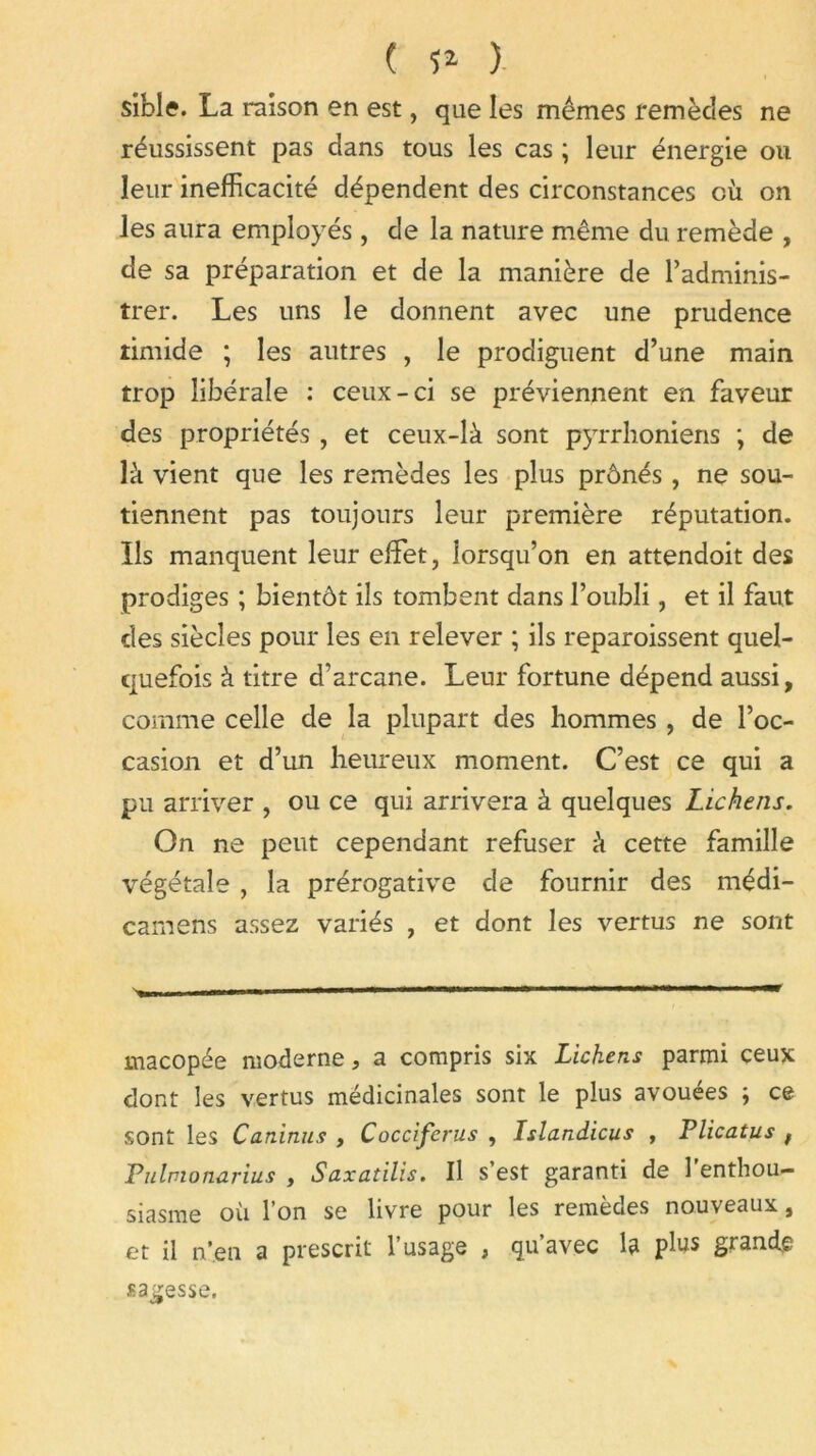 ( ï* ) siblff. La raison en est, que les mêmes remèdes ne réussissent pas dans tous les cas ; leur énergie ou leur inefficacité dépendent des circonstances où on les aura employés, de la nature même du remède , de sa préparation et de la manière de l’adminis- trer. Les uns le donnent avec une prudence timide ; les autres , le prodiguent d’une main trop libérale : ceux-ci se préviennent en faveur des propriétés , et ceux-là sont pyrrhoniens ; de là vient que les remèdes les plus prônés, ne sou- tiennent pas toujours leur première réputation. Ils manquent leur effet, lorsqu’on en attendoit des prodiges ; bientôt ils tombent dans l’oubli, et il faut des siècles pour les en relever ; ils reparaissent quel- quefois à titre d’arcane. Leur fortune dépend aussi, comme celle de la plupart des hommes , de l’oc- casion et d’un heureux moment. C’est ce qui a pu arriver , ou ce qui arrivera à quelques Lichens. On ne peut cependant refuser à cette famille végétale , la prérogative de fournir des médi- carnens assez variés , et dont les vertus ne sont ■ ■ - ■ ' ■« macopée moderne, a compris six Lichens parmi ceux dont les vertus médicinales sont le plus avouées ; ce sont les Caninus , Coccifcrus , Islandicus , Plicatus f Pulvionarius , Saxatilis. Il s’est garanti de 1 enthou- siasme où l’on se livre pour les remèdes nouveaux, et il n’en a prescrit l’usage , qu’avec la plus grande