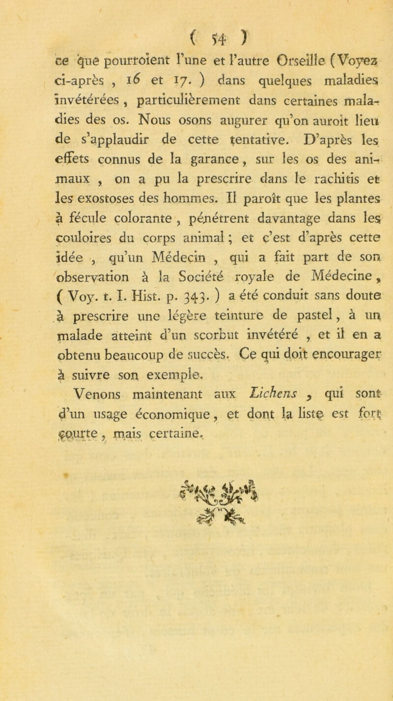 ce que pourroîent l’une et l’autre Orseille (Voyez ci-après , 16 et 17. ) dans quelques maladies invétérées , particulièrement dans certaines mala- dies des os. Nous osons augurer qu’on auroit lieu de s’applaudir de cette tentative. D’après les effets connus de la garance, sur les os des ani- maux , on a pu la prescrire dans le rachitis et les exostoses des hommes. Il paroît que les plantes a fécule colorante , pénétrent davantage dans les couloires du corps animal ; et ç’est d’après cette idée , qu’un Médecin , qui a fait part de son observation à la Société royale de Médecine, ( Voy. t. I. Hist. p. 343. ) a été conduit sans doute a prescrire une légère teinture de pastel, à un malade atteint d’un scorbut invétéré , et il en a obtenu beaucoup de succès. Ce qui doit encourager à suivre son exemple. Venons maintenant aux Lichens y quî sont d’un usage économique, et dont la liste est fort çourte 9 mais certaine.