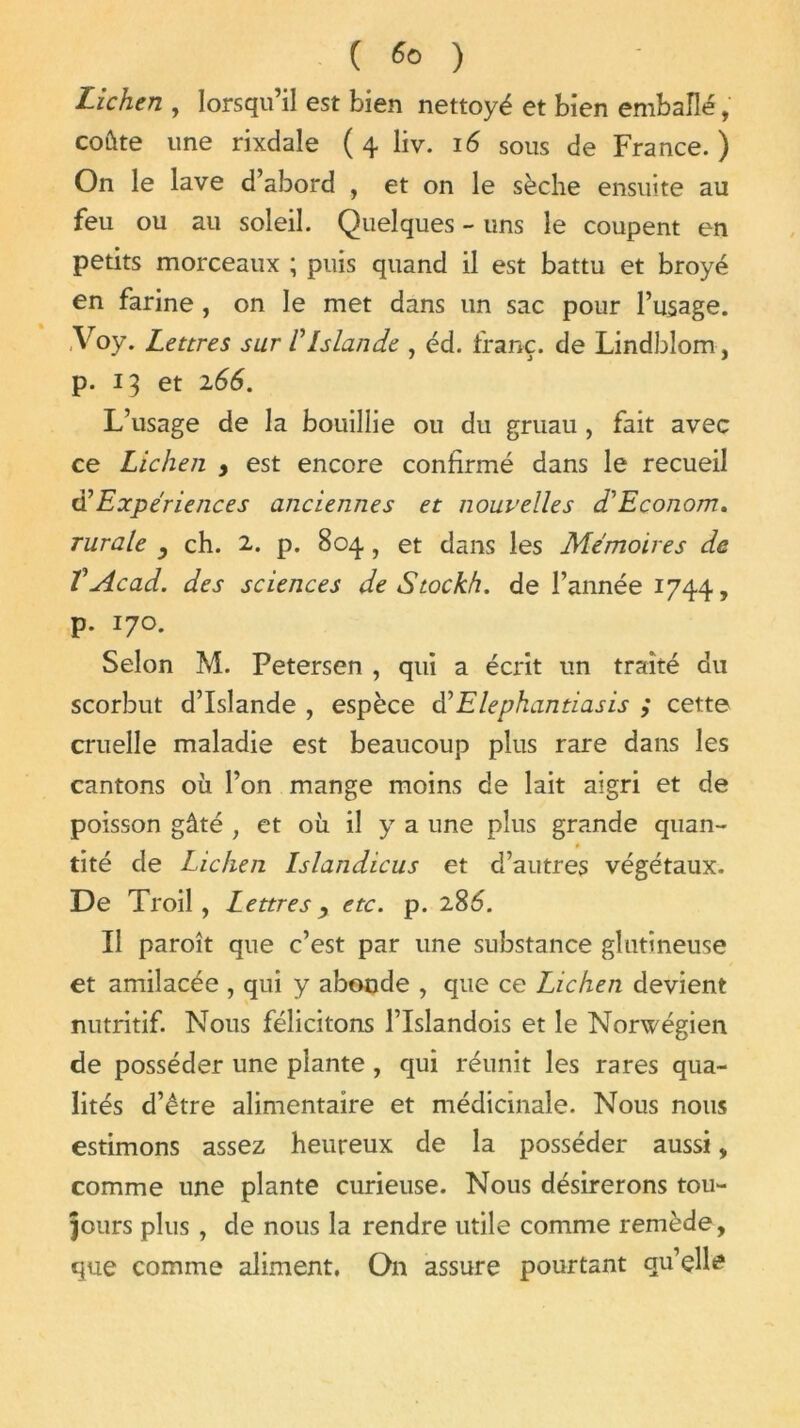 ( *> ) Lichen , lorsqu’il est bien nettoyé et bien emballé, coûte une rixdale ( 4 liv. 16 sous de France. ) On le lave d’abord , et on le sèche ensuite au feu ou au soleil. Quelques - uns le coupent en petits morceaux ; puis quand il est battu et broyé en farine, on le met dans un sac pour l’usage. ,Voy. Lettres sur VIslande , éd. franc, de Lindblom, p. 13 et 166. L’usage de la bouillie ou du gruau , fait avec ce Lichen > est encore confirmé dans le recueil éé Expériences anciennes et nouvelles d'Econom. rurale y ch. 2. p. 804, et dans les Mémoires de VAcad, des sciences de S toc kh. de l’année 1744, p. 170. Selon M. Petersen , qui a écrit un traité du scorbut d’Islande , espèce d'Elephantiasis ; cette cruelle maladie est beaucoup plus rare dans les cantons où l’on mange moins de lait aigri et de poisson gâté , et où il y a une plus grande quan- tité de Lichen Islandicus et d’autres végétaux. De Troil, Lettresetc. p. 286. Il paroît que c’est par une substance glutineuse et amilacée , qui y abonde , que ce Lichen devient nutritif. Nous félicitons l’Islandois et le Norwégien de posséder une plante , qui réunit les rares qua- lités d’être alimentaire et médicinale. Nous nous estimons assez heureux de la posséder aussi * comme une plante curieuse. Nous désirerons tou- jours plus , de nous la rendre utile comme remède, que comme aliment. On assure pourtant qu’elle