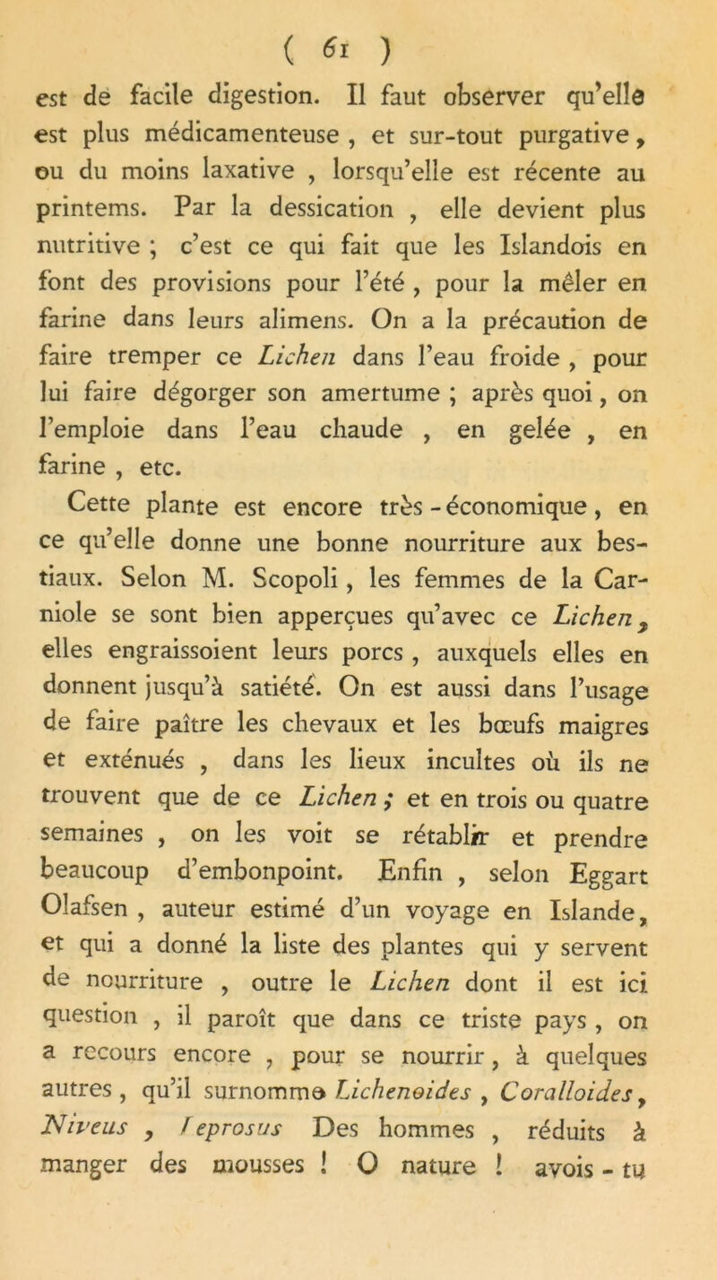 est de facile digestion. Il faut observer qu’elîô est plus médicamenteuse , et sur-tout purgative, ou du moins laxative , lorsqu’elle est récente au printems. Par la dessication , elle devient plus nutritive ; c’est ce qui fait que les Islandois en font des provisions pour l’été , pour la mêler en farine dans leurs alimens. On a la précaution de faire tremper ce Lichen dans l’eau froide , pour lui faire dégorger son amertume ; après quoi, on l’emploie dans l’eau chaude , en gelée , en farine , etc. Cette plante est encore très - économique, en ce qu’elle donne une bonne nourriture aux bes- tiaux. Selon M. Scopoli, les femmes de la Car- niole se sont bien apperçues qu’avec ce Lichen, elles engraissoient leurs porcs , auxquels elles en donnent jusqu’à satiété. On est aussi dans l’usage de faire paître les chevaux et les bœufs maigres et exténués , dans les lieux incultes où ils ne trouvent que de ce Lichen ; et en trois ou quatre semaines , on les voit se rétablir et prendre beaucoup d’embonpoint. Enfin , selon Eggart Olafsen , auteur estimé d’un voyage en Islande, et qui a donné la liste des plantes qui y servent de nourriture , outre le Lichen dont il est ici question , il paroît que dans ce triste pays , on a recours encore , pour se nourrir, à quelques autres, qu’il surnomma Lichenoides , Coralloid.es, Niveus , Feprosus Des hommes , réduits à manger des mousses ! O nature î avois - tu