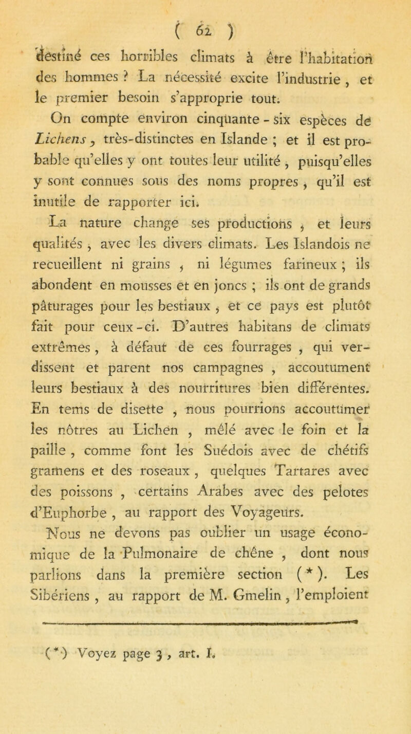 destiné ces horribles climats à être l’habitation des hommes ? La nécessité excite l’industrie , et le premier besoin s’approprie tout. On compte environ cinquante - six espèces de Lichens , très-distinctes en Islande ; et il est pro- bable qu’elles y ont toutes leur utilité , puisqu’elles y sont connues sous des noms propres , qu’il est inutile de rapporter ici. La nature change ses productions i et leurs qualités , avec les divers climats. Les Islandois ne recueillent ni grains f ni légumes farineux ; ils abondent en mousses et en joncs ; ils ont de grands pâturages pour les bestiaux i et ce pays est plutôt fait pour ceux-ci. D’autres habitans de climats extrêmes, à défaut de ces fourrages , qui ver- dissent et parent nos campagnes , accoutument leurs bestiaux à des nourritures bien différentes. En tems de disette i nous pourrions accoutumer les nôtres au Lichen , mêlé avec le foin et la paille , comme font les Suédois avec de chétifs gramens et des roseaux , quelques Tartares avec des poissons , certains Arabes avec des pelotes d’Euphorbe , au rapport des Voyageurs. Nous ne devons pas oublier un usage écono- mique de la Pulmonaire de chêne , dont nous parlions dans la première section ( * ). Les Sibériens , au rapport de M. Gmelin , l’emploient (*•) Voyez page 3 , art. I.