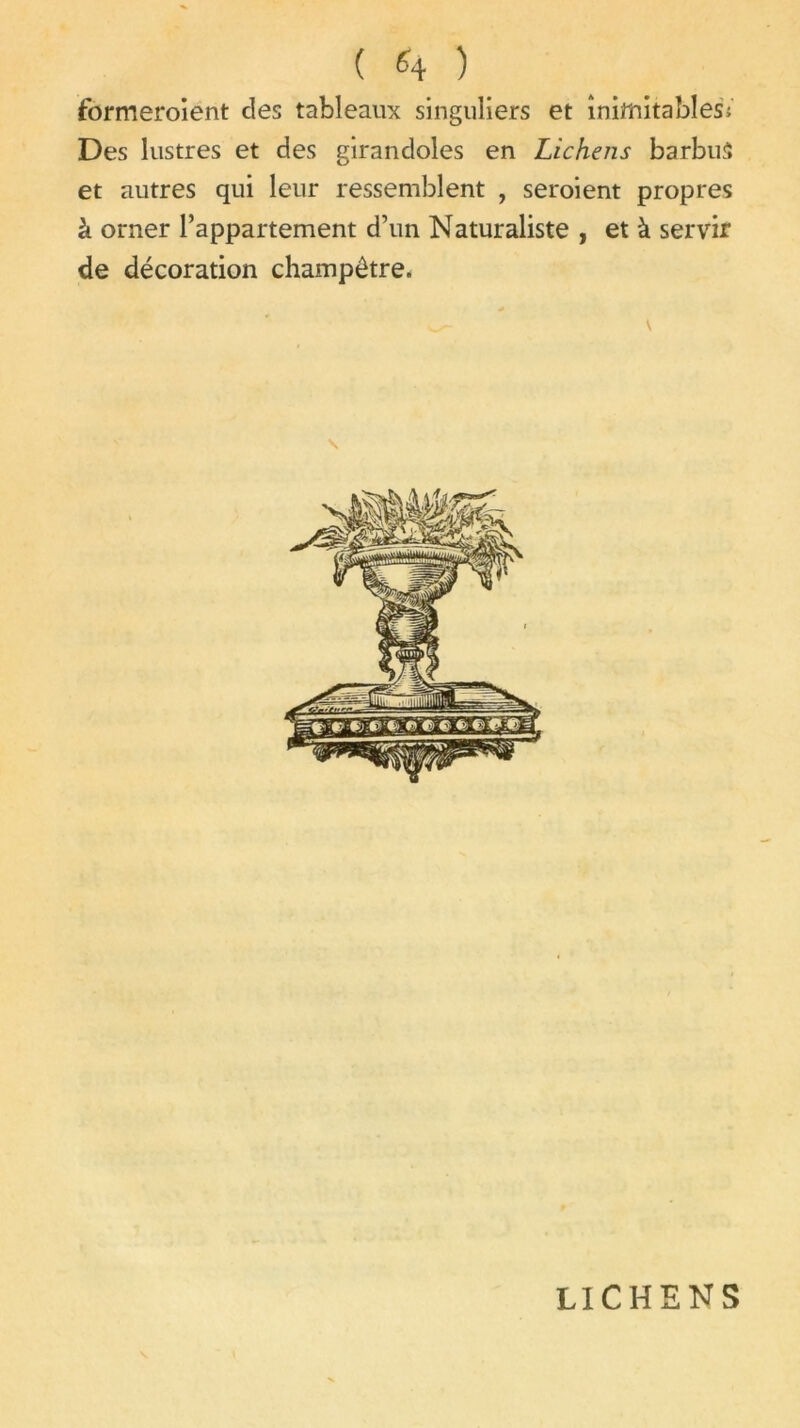 formeroient des tableaux singuliers et inimitables; Des lustres et des girandoles en Lichens barbus et autres qui leur ressemblent , seroient propres à orner l’appartement d’un Naturaliste , et à servir de décoration champêtre. LICHENS