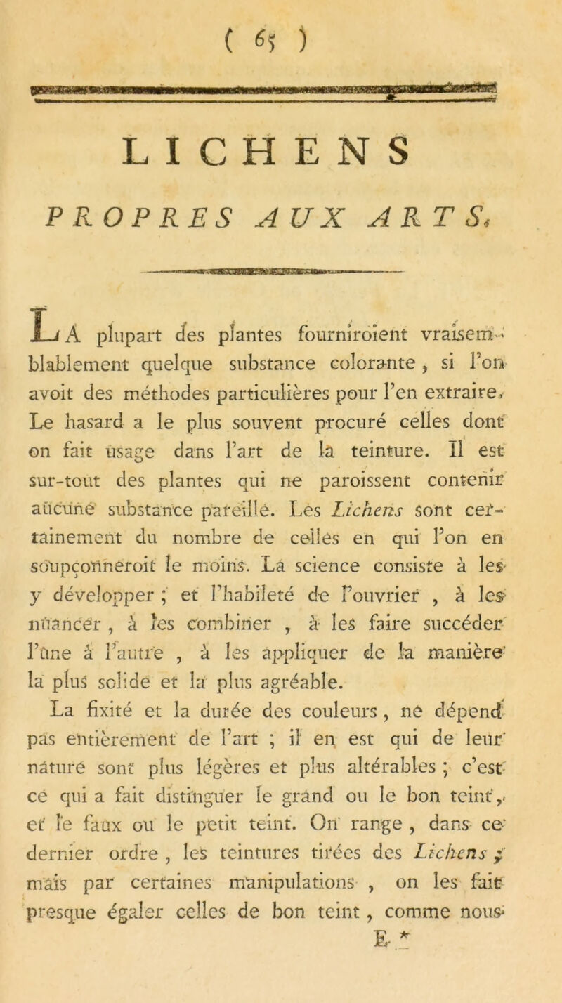 ( «î ) LICHENS PROPRES AUX ARTS I-/A plupart clés plantes fourniraient vraisem- blablement quelque substance colorante, si Ton avoit des méthodes particulières pour l’en extraire. Le hasard a le plus souvent procuré celles dont on fait usage dans l’art de la teinture, il est sur-tout des plantes qui ne paraissent contenir aucune substance pareille. Les Lichens sont cet- tainement du nombre de celles en qui l’on en soupçonnerait le moins. La science consiste à les y développer ; et l’habileté de l’ouvrier , à les nuancer , à les combiner , à les faire succéder l’üme k l’autre , à les appliquer de la manière- la plus solide et la plus agréable. La fixité et la durée des couleurs , ne dépend pas entièrement de l’art ; il* en est qui de leur' nature sont plus légères et plus altérables ; c’est ce qui a fait distinguer le grand ou le bon teint ,, et' Fe faux ou le petit teint. On range , dans ce dernier ordre , les teintures tirées des Lichens ; mais par certaines manipulations , on les fait presque égaler celles de bon teint, comme nous- E- *