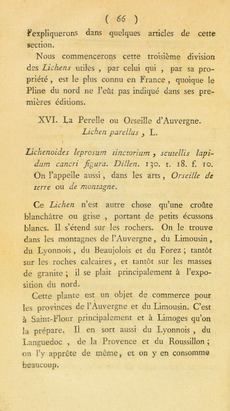 Fexpliquerons dans quelques articles de cette section. » Nous commencerons cette troisième division des Lichens utiles , par celui qui , par sa pro- priété , est le plus connu en France , quoique le Pline du nord ne l’eût pas indiqué dans ses pre- mières éditions. XVI. La Perelle ou Orseille d’Auvergne. Lichen parellus , L. i Lichenoides leprcsum tinctorium , scutellis lapi- dum cancri figura. Dillen. 130. t, 18. f. 10. On l’appelle aussi, dans les arts , Orseille de terre ou de montagne. Ce Lichen n’est autre chose qu’une croûte blanchâtre ou grise , portant de petits écussons blancs. Il s’étend sur les rochers. On le trouve dans les montagnes de l’Auvergne, du Limousin , du Lyonnois , du Beaujolois et du Forez ; tantôt sur les roches calcaires , et tantôt sur les masses de granité ; il se plait principalement à l’expo- sition du nord. Cette plante est un objet de commerce pour les provinces de l’Auvergne et du Limousin. C’est à Saint-Flour principalement et à Limoges qu’on la prépare. Il en sort aussi du Lyonnois , du Languedoc , de la Provence et du Roussillon ; on l’y apprête de même, et on y en consomme beaucoup.