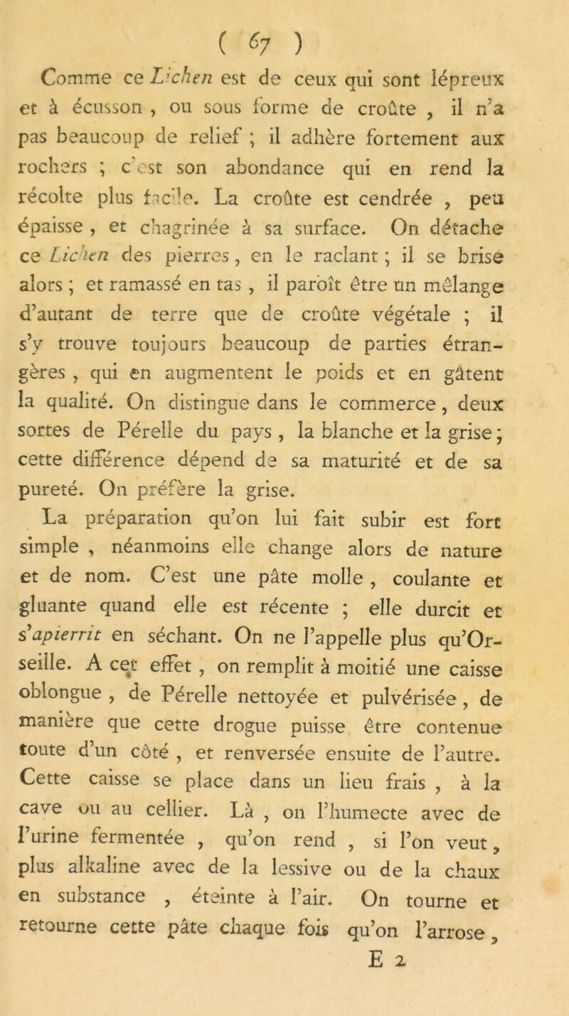 ( «7 ) Comme ce L’chen est de ceux qui sont lépreux et à écusson , ou sous forme de croûte , il n’a pas beaucoup de relief ; il adhère fortement aux rochers ; c’cst son abondance qui en rend la récolte plus fac'le. La croûte est cendrée , peu épaisse , et chagrinée à sa surface. On détache ce Lic'icn des pierres, en le raclant ; il se brise alors ; et ramassé en tas , il paroît être un mélange d’autant de terre que de croûte végétale ; il s’y trouve toujours beaucoup de parties étran- gères , qui en augmentent le poids et en gâtent la qualité. On distingue dans le commerce, deux sortes de Pérelle du pays , la blanche et la grise ; cette différence dépend de sa maturité et de sa pureté. On préfère la grise. La préparation qu’on lui fait subir est fore simple , néanmoins elle change alors de nature et de nom. C’est une pâte molle , coulante et gluante quand elle est récente ; elle durcit et s’apierrit en séchant. On ne l’appelle plus qu’Or- seille. A cet effet , on remplit à moitié une caisse oblongue , de Pérelle nettoyée et pulvérisée , de • \ manière que cette drogue puisse être contenue toute d’un côté , et renversée ensuite de l’autre. Cette caisse se place dans un lieu frais , à la cave ou au cellier. Là , on l’humecte avec de l’urine fermentée , qu’on rend , si l’on veut, plus alkaline avec de la lessive ou de la chaux en substance , éteinte à l’air. On tourne et retourne cette pâte chaque fois qu’on l’arrose , E 2