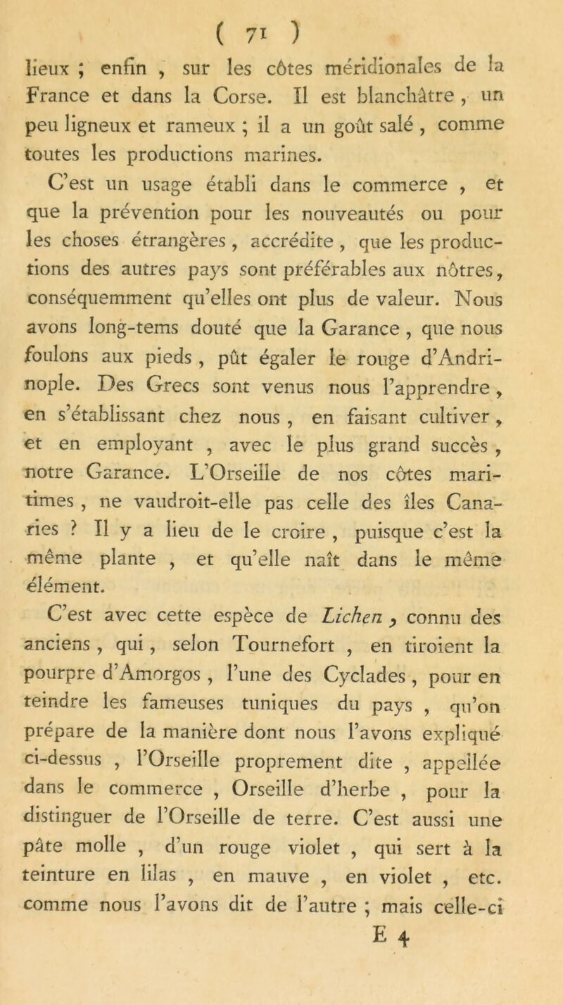 lieux ; enfin , sur les côtes méridionales de la France et dans la Corse. Il est blanchâtre , un peu ligneux et rameux ; il a un goût salé , comme toutes les productions marines. C’est un usage établi dans le commerce , et que la prévention pour les nouveautés ou pour les choses étrangères , accrédite , que les produc- tions des autres pays sont préférables aux nôtres, conséquemment qu’elles ont plus de valeur. Nous avons Jong-tems douté que la Garance , que nous foulons aux pieds , pût égaler le rouge d’Andri- nople. Des Grecs sont venus nous l’apprendre , en s’établissant chez nous , en faisant cultiver, et en employant , avec le plus grand succès , notre Garance. L’Orseille de nos côtes mari- times , ne vaudroit-elle pas celle des îles Cana- ries ? Il y a lieu de le croire , puisque c’est la même plante , et qu’elle naît dans le même élément. C’est avec cette espèce de Lichen , connu des anciens , qui, selon Tournefort , en tiroient la pourpre d’Amorgos , l’une des Cycîades, pour en teindre les fameuses tuniques du pays , qu’on prépare de la manière dont nous l’avons expliqué ci-dessus , l’Orseille proprement dite , appeilée dans le commerce , Orseille d’herbe , pour la distinguer de l’Orseille de terre. C’est aussi une pâte molle , d’un rouge violet , qui sert à la teinture en lilas , en mauve , en violet , etc. comme nous l’avons dit de l’autre ; mais celle-ci