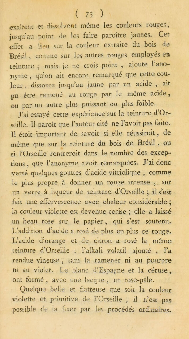 exaltent et dissolvent même les couleurs rouges, jusqu’au point de les faire paroître jaunes. Cet effet a lieu sur la couleur extraite du bois de Brésil , comme sur les autres rouges employés en teinture ; mais je ne crois point , ajoute 1 ano- nyme , qu’on ait encore remarqué que cette cou- leur , dissoute jusqu’au jaune par un acide , ait pu être ramené au rouge par le même acide, ou par un autre plus puissant ou plus foibîe. J’ai essayé cette expérience sur la teinture d’Or- seille. Il paroît que l’auteur cité ne 1 avoit pas faite. Il étoit important de savoir si elle réussiroit, de même que sur la teinture du bois de Brésil , ou si l’Orseille rentreroit dans le nombre des excep- tions , que l’anonyme avoit remarquées. J’ai donc versé quelques gouttes d’acide vitriolique , comme le plus propre à donner un rouge intense , sur un verre à liqueur de teinture d'Orseille ; il s’est fait une effervescence avec chaleur considérable ; la couleur violette est devenue cerise ; elle a laissé un beau rose sur le papier, qui s’est soutenu. L’addition d’acide a rosé de plus en plus ce rouge. L’acide d’orange et de citron a rosé la même teinture d’Orseiile : l’aîkali volatil ajouté , l’a rendue vineuse , sans la ramener ni au pourpre ni au violet. Le blanc d’Espagne et la céruse, ont formé , avec une lacque , un rose-pâle. Quelque belle et flatteuse que soit la couleur violette et primitive de l’Orseille , il n’est pas possible de la fixer par les procédés ordinaires.