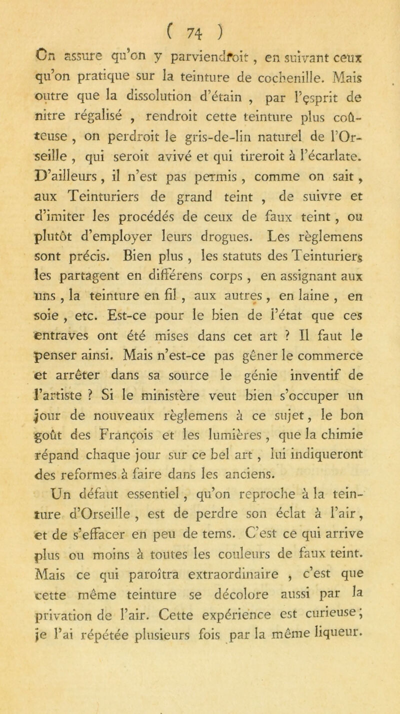 On assure qu’on y parviendfoit, en suivant ceux qu’on pratique sur la teinture de cochenille. Mais outre que la dissolution d’étain , par l’çsprit de nitre régalisé , rendroit cette teinture plus coû- teuse , on perdroit le gris-de-lin naturel de l’Or- seille , qui seroit avivé et qui tireroit à l’écarlate. D’ailleurs, il n’est pas permis, comme on sait, aux Teinturiers de grand teint , de suivre et d’imiter les procédés de ceux de faux teint, ou plutôt d’employer leurs drogues. Les règlemens sont précis. Bien plus, les statuts des Teinturiers les partagent en différens corps, en assignant aux lins , la teinture en fil , aux autres , en laine , en soie , etc. Est-ce pour le bien de l’état que ces entraves ont été mises dans cet art ? Il faut le penser ainsi. Mais n’est-ce pas gêner le commerce et arrêter dans sa source le génie inventif de l’artiste ? Si le ministère veut bien s’occuper un jour de nouveaux règlemens à ce sujet, le bon goût des François et les lumières , que la chimie répand chaque jour sur ce bel art , lui indiqueront des reformes à faire dans les anciens. Un défaut essentiel, qu’on reproche à la tein- ture d’Orseille , est de perdre son éclat à l’air, et de s’effacer en peu de tems. C’est ce qui arrive plus ou moins à toutes les couleurs de faux teint. Mais ce qui paroîtra extraordinaire , c’est que cette même teinture se décolore aussi par Ja privation de l’air. Cette expérience est curieuse ; je l’ai répétée plusieurs fois par la même liqueur.