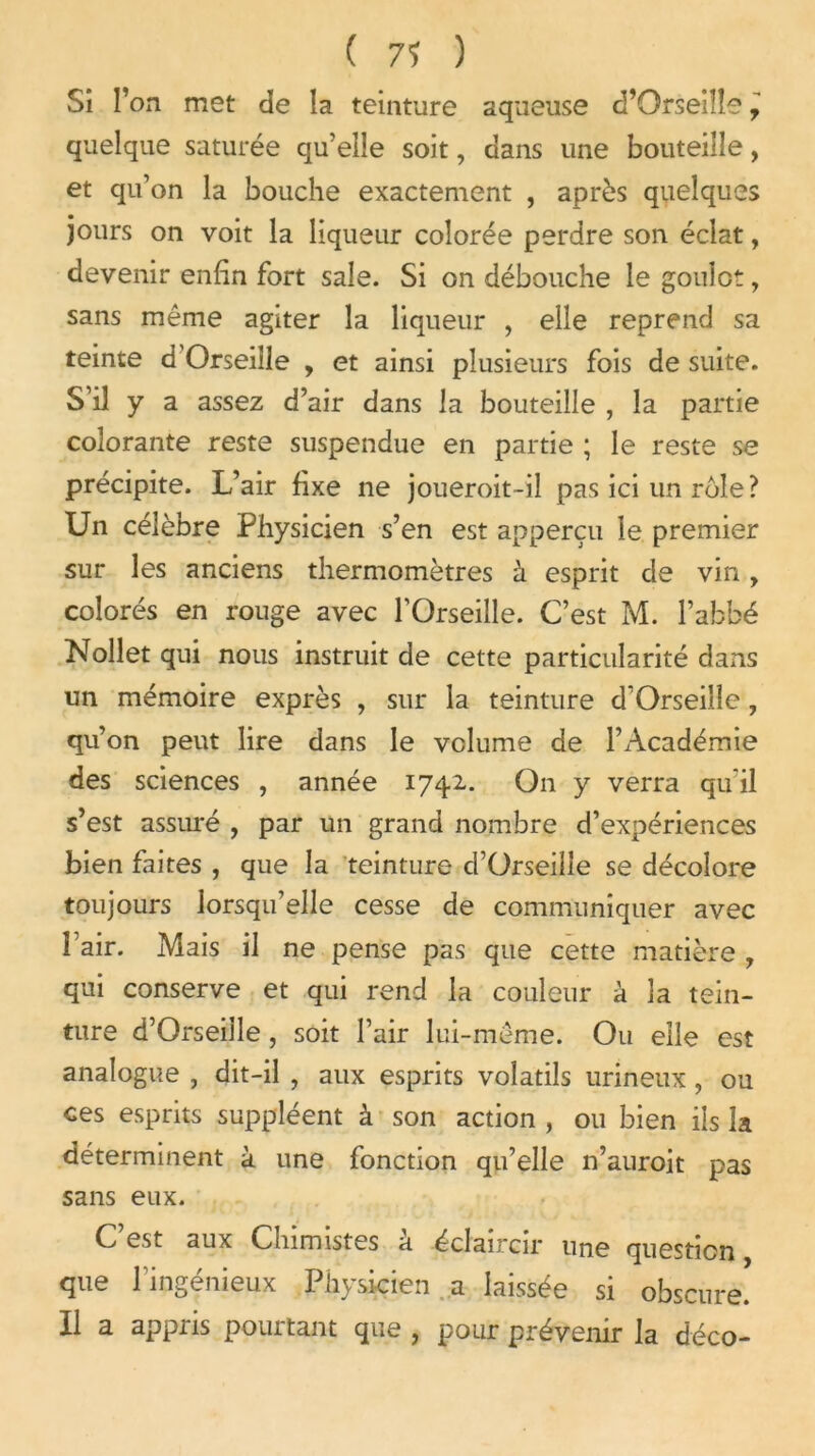 ( 7? ) Si Ton met cîe la teinture aqueuse d’Orseiîîe y quelque suturée qu’elle soit, dans une bouteille, et qu’on la bouche exactement , après quelques jours on voit la liqueur colorée perdre son éclat, devenir enfin fort sale. Si on débouche le gouiot, sans même agiter la liqueur , elle reprend sa teinte d Orseille , et ainsi plusieurs fois de suite. S’il y a assez d’air dans la bouteille , la partie colorante reste suspendue en partie ; le reste se précipite. L’air fixe ne joueroit-il pas ici un rôle ? Un célèbre Physicien s’en est apperçu le premier sur les anciens thermomètres à esprit de vin, colorés en rouge avec TOrseille. C’est M. l’abbé Nollet qui nous instruit de cette particularité dans un mémoire exprès , sur la teinture d’Orseiile, qu’on peut lire dans le volume de l’Académie des sciences , année 1742.. On y verra qu il s’est assuré , par un grand nombre d’expériences bien faites , que la teinture d’Orseilîe se décolore toujours lorsqu’elle cesse de communiquer avec l’air. Mais il ne pense pas que cette matière , qui conserve et qui rend la couleur à la tein- ture d’Orseille , soit l’air lui-même. Ou elle est analogue , dit-il , aux esprits volatils urineux, ou ces esprits suppléent à son action , ou bien ils la déterminent à une fonction qu’elle n’auroit pas sans eux. C est aux Chimistes a éclaircir une question que l’ingénieux Physicien a laissée si obscure. Il a appris pourtant que , pour prévenir la déco-