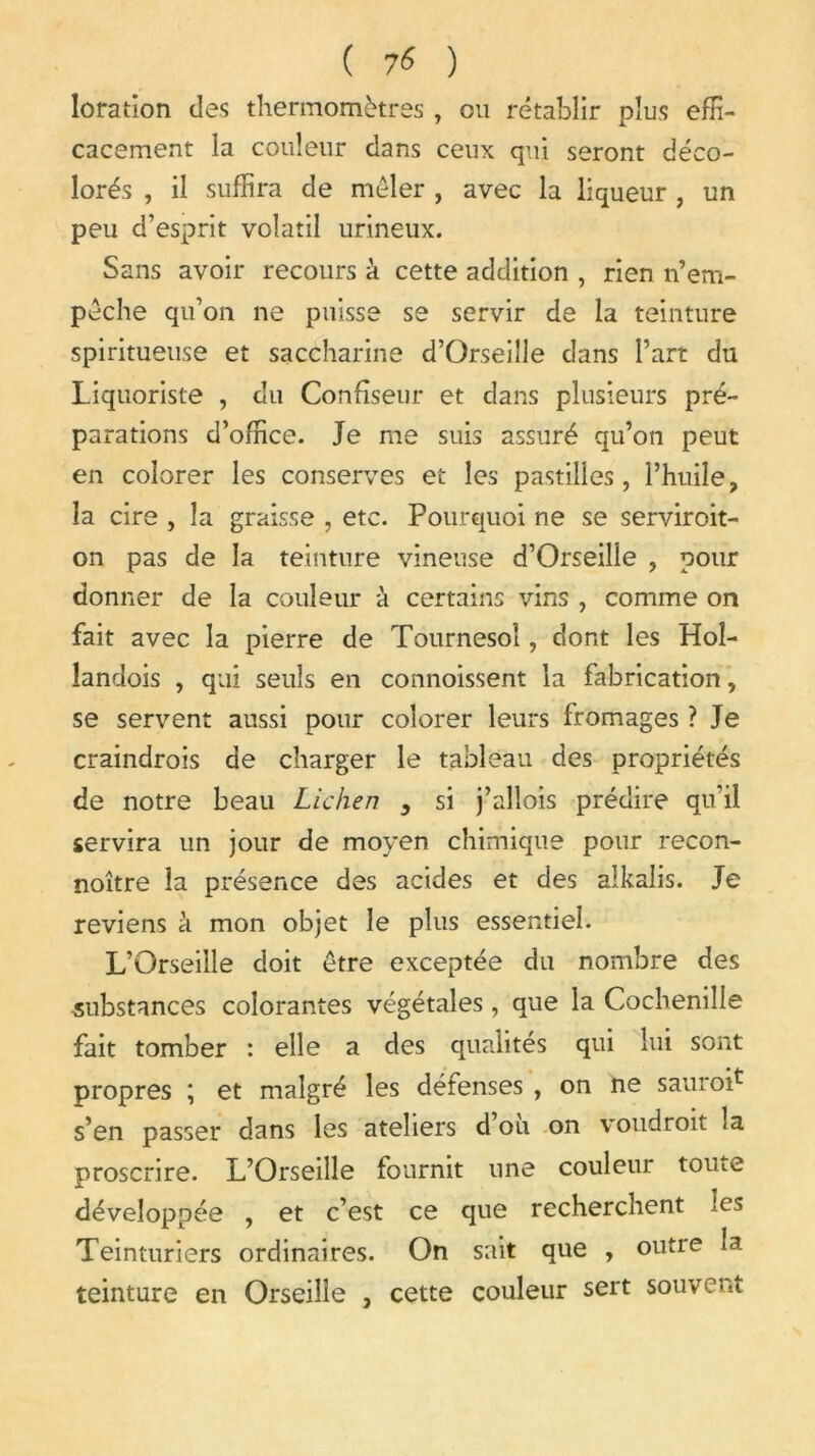 loration des thermomètres , ou rétablir plus effi- cacement la couleur dans ceux qui seront déco- lorés , il suffira de mêler , avec la liqueur , un peu d’esprit volatil urineux. Sans avoir recours à cette addition , rien n’em- pêche qu’on ne puisse se servir de la teinture spiritueuse et saccharine d’Orseille dans l’art du Liquoriste , du Confiseur et dans plusieurs pré- parations d’office. Je me suis assuré qu’on peut en colorer les conserves et les pastilles, l’huile, la cire , la graisse , etc. Pourquoi ne se serviroit- on pas de la teinture vineuse d’Orseiîle , pour donner de la couleur à certains vins , comme on fait avec la pierre de Tournesol, dont les Hoî- landois , qui seuls en commissent la fabrication, se servent aussi pour colorer leurs fromages ? Je craindrois de charger le tableau des propriétés de notre beau Lichen , si j’allois prédire qu’il servira un jour de moyen chimique pour recon- noître la présence des acides et des alkalis. Je reviens à mon objet le plus essentiel. L’Orseille doit être exceptée du nombre des substances colorantes végétales, que la Cochenille fait tomber : elle a des qualités qui lui sont propres ; et malgré les défenses , on ne sauro^ s’en passer dans les ateliers d ou on voudroit la proscrire. L’Orseille fournit une couleur toute développée , et c’est ce que recherchent les Teinturiers ordinaires. On sait que , outre la teinture en Orseille , cette couleur sert souvent