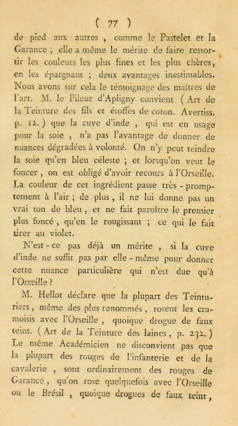 de pied aux autres , comme le Pastelet et la Garance ; elle a même le mérite de faire ressor- tir les couleurs les plus fines et les plus chères, en les épargnant ; deux avantages inestimables. Nous avons sur cela le témoignage des maîtres de l’art. M. le Pileur d’Apligny convient ( Art de la Teinture des fils et étoffes de coton. Avertiss. p. 12..) que la cuve d’inde , qui est en usage pour la soie , n’a pas l’avantage de donner de nuances dégradées à volonté. On n’y peut teindre la soie qu’en bleu céleste ; et lorsqu’on veut le foncer , on est obligé d’avoir recours à l’Orseille. La couleur de cet ingrédient passe très - promp- tement à l’air ; de plus , il ne lui donne pas un vrai ton de bleu , et ne fait paroître le premier plus foncé , qu’en le rougissant ; ce qui le fait tirer au violet. N’est - ce pas déjà un mérite , si la cuve d’inde ne suffit pas par elle - même pour donner cette nuance particulière qui n’est due qu’à rOrseille ? M. Hellot déclare que la plupart des Teintu- riers , meme des plus renommés , rosent les cra- moisis avec î’Orseilîe , quoique drogue de faux teint. ( Art de la Teinture des laines , p. 232. ) Le même Académicien ne disconvient pas que la plupart des rouges de l’infanterie et de la cavalerie , sont ordinairement des rouges de Garance , qu’on rose quelquefois avec l’Orseille ou le Brésil , quoique drogues de faux teint,