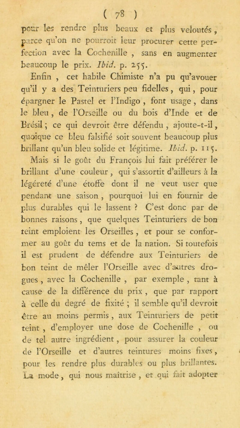 pour !es rendre pins beaux et plus veloutés, parce qu’on ne pourront ieur procurer cette per- fection avec la Cochenille , sans en augmenter beaucoup le prix. Ibid. p. 255. Enfin , cet habile Chimiste n’a pu qu’avouer qu’il y a des Teinturiers peu fidelles, qui, pour épargner le Pastel et l’Indigo , font usage , dans le bleu , de FOrseille ou du bois d’Inde et de Brésil ; ce qui devroit être défendu , ajoute-t-il, quoique ce bleu falsifié soit souvent beaucoup plus brillant qu’un bleu solide et légitime. Ibid. p. 115. Mais si le goût du François lui fait préférer le brillant d’une couleur , qui s’assortit d’ailleurs à la légèreté d’une étoffe dont il ne veut user que pendant une saison , pourquoi lui en fournir de plus durables qui le lassent ? C’est donc par de bonnes raisons, que quelques Teinturiers de bon teint emploient les Orseilles , et pour se confor- mer au goût du tems et de la nation. Si toutefois il est prudent de défendre aux Teinturiers de bon teint de mêler l’Orseille avec d’autres dro- gues , avec la Cochenille , par exemple , tant à cause de la différence du prix , que par rapport à celle du degré de fixité ; il semble qu’il devroit être au moins permis, aux Teinturiers de petit teint , d’employer une dose de Cochenille , ou de tel autre ingrédient, pour assurer la couleur de FOrseille et d’autres teintures moins fixes, pour les rendre plus durables ou plus brillantes. La mode, qui nous maîtrise , et qui fait adopter