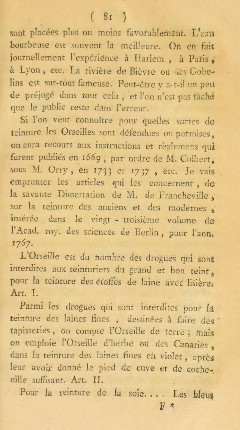 f sont pincées plus ou moins favorablement. L*eaU bourbeuse est souvent la meilleure. On en fait journellement f expérience à Harlem , à Paris , à Lyon, etc. La rivière de Bièvre ou dés Gobe-4 lins est sur-tout fameuse. Peut-être y a-1—il un peu de préjugé dans tout cela , et l’on n’est pas tâché que le public reste dans l’erreur. Si l’on veut connoître pour quelles sortes de teinture les Orseilles sont défendues ou permises, on aura recours aux instructions et règleiiiens qui furent publiés en 1669 , par ordre de M. Colbert, sous M. Orry, en 1733 et 1737 , etc. Je vais emprunter les articles qui les concernent , de la savante Dissertation de M. de Francheviîle > sur la teinture des anciens et des modernes a insérée dans le vingt - troisième volume de 1 Acad. roy. des sciences de Berlin, pour l’aiina 176?, L’Orseiîle est du nombre des drogues qui sont interdites aux teinturiers du grand et bon teint ^ pour la teinture des étoffes de laine avec lisière* Art. I. Parmi les drogues qui sont interdites pour là teinture des laines fines , destinées à faire des  tapisseries, On compte l’Orseille de terre ; mais on emploie l’Orseille d'herbe ou des Canaries „ dans la teinture des laines fines en violet, après leur avoir donné le pied, de cuve et de coche- nille suffisant. Art. IL Pour la teinture de la soie. . . . Les bleus