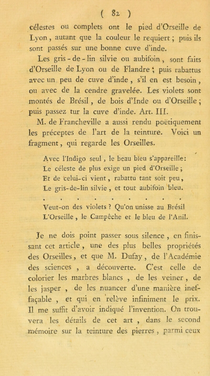 célestes ou complets ont le pied d’Orseille de Lyon, autant que la couleur le requiert ; puis ils sont passés sur une bonne cuve d'inde. Les gris - de - lin silvie ou aubifoin , sont faits d’Orseille de Lyon ou de Flandre ‘ puis rabattus avec un peu de cuve d’inde , s’il en est besoin , ou avec de la cendre gravelée. Les violets sont montés de Brésil, de bois d’Inde ou d'Orseille ; puis passez tur la cuve d’inde. Art. III. M. de Francheville a aussi rendu poétiquement les préceptes de l’art de la teinture. Voici un fragment, qui regarde les Orseilles. 4 Avec l’Indigo seul, le beau bleu s’appareille: Le céleste de plus exige un pied d’Orseille ; Et de celui-ci vient, rabattu tant soit peu. Le gris-de-lin silvie , et tout aubifoin bleu. Veut-on des violets ? Qu’on unisse au Brésil L’Orseille , le Campêche et le bleu de l’Anil. Je ne dois point passer sous silence , en finis- sant cet article, une des plus belles propriétés des Orseilles, et que M. Dufay, de l’Académie des sciences , a découverte. C’est celle de colorier les marbres blancs , de les veiner , de les jasper , de les nuancer d’une manière inef- façable , ét qui en relève infiniment le prix. Il me suffit d’avoir indiqué l’invention. On trou- vera les détails de cet art , dans le second mémoire sur la teinture des pierres , parmi ceux