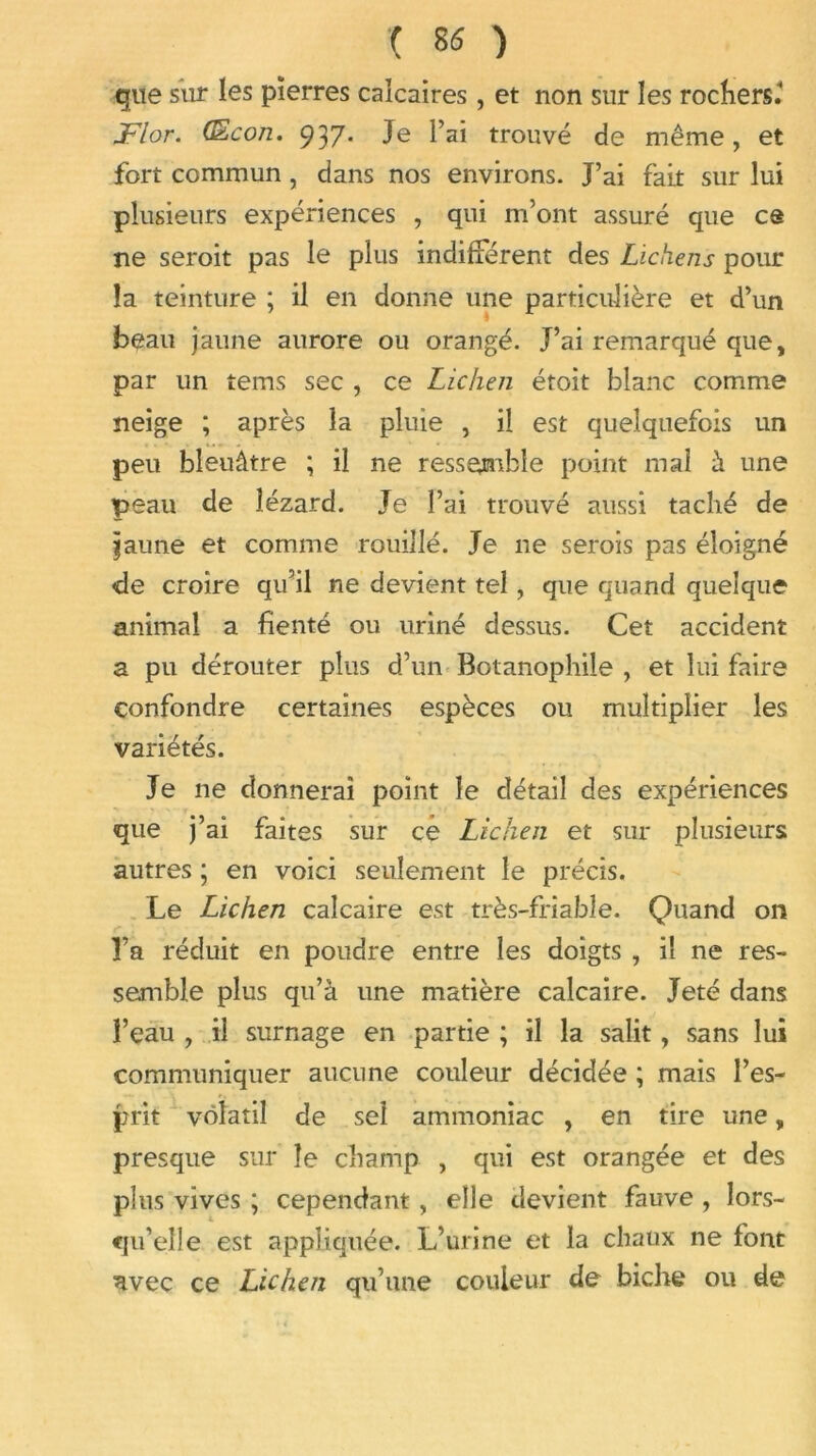 que sur les pierres calcaires , et non sur les rochers. JFlor. (Econ. 937. Je l’ai trouvé de même, et fort commun , dans nos environs. J’ai fait sur lui plusieurs expériences , qui m’ont assuré que ce ne seroit pas le plus indifférent des Lichens pour la teinture ; il en donne une particulière et d’un beau jaune aurore ou orangé. J’ai remarqué que, par un tems sec , ce Lichen étoit blanc comme neige ; après la pluie , il est quelquefois un peu bleuâtre ; il ne ressemble point mai à une peau de lézard. Je l’ai trouvé aussi taché de ijaime et comme rouillé. Je ne serois pas éloigné de croire qu’il ne devient tel, que quand quelque animal a fienté ou uriné dessus. Cet accident a pu dérouter plus d’un Botanophile , et lui faire confondre certaines espèces ou multiplier les variétés. Je ne donnerai point le détail des expériences que j’ai faites sur ce Lichen et sur plusieurs autres ; en voici seulement le précis. Le Lichen calcaire est très-friable. Quand on l’a réduit en poudre entre les doigts , il ne res- semble plus qu’à une matière calcaire. Jeté dans l’eau , il surnage en partie ; il la salit, sans lui communiquer aucune couleur décidée ; mais l’es- prit volatil de sel ammoniac , en tire une, presque sur le champ , qui est orangée et des plus vives ; cependant, elle devient fauve , lors- qu’elle est appliquée. L’urine et la chaux ne font avec ce Lichen qu’une couleur de biche ou de