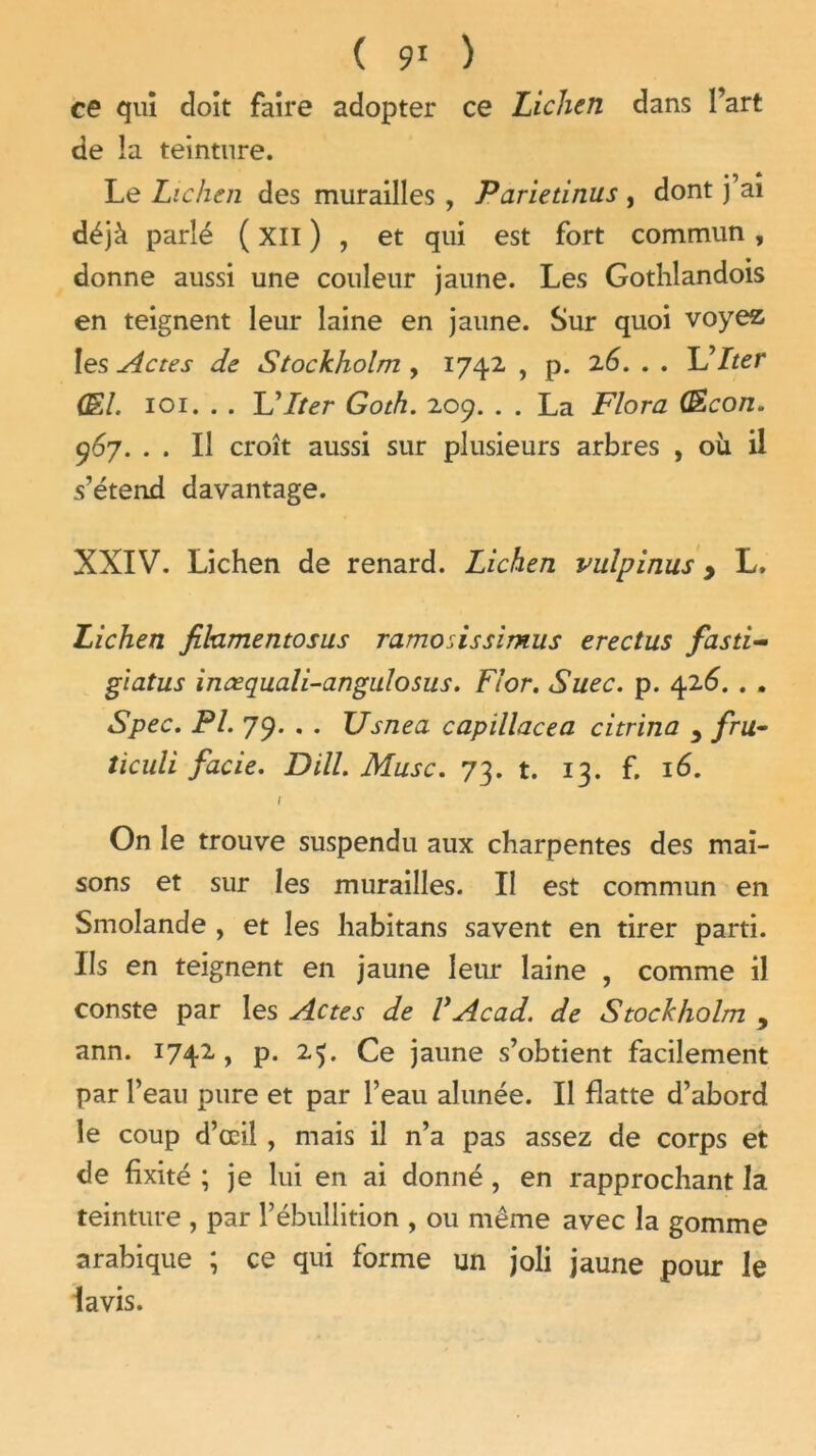 ce qui doit faire adopter ce Lichen dans l’art de la teinture. Le Lichen des murailles , Pariednus , dont j ai déjà parlé ( XII ) , et qui est fort commun , donne aussi une couleur jaune. Les Gothlandois en teignent leur laine en jaune. Sur quoi voyez 1 es Actes de Stockholm , 1742 , p. 2.6. . • Hdlter (El. 101. . . Idlter Goth. 209. . . La Flora (Econ. 967. . . Il croît aussi sur plusieurs arbres , où il s’étend davantage. XXIV. Lichen de renard. Lichen vulpinus, L. Lichen filamentosus ramodssimus erectus fasti- giatus incequali-angulosus. Flor. Suec. p. 426. . . Spec. PL 79. . . XJsnea capillacea citrina 3 fru- ticuli facie. DHL Musc. 73. t. 13. f. 16. \ On le trouve suspendu aux charpentes des mai- sons et sur les murailles. Il est commun en Smolande , et les habitans savent en tirer parti. Ils en teignent en jaune leur laine , comme il conste par les Actes de VAcad. de Stockholm , ann. 1742 , p. 25. Ce jaune s’obtient facilement par l’eau pure et par l’eau alunée. Il flatte d’abord le coup d’œil , mais il n’a pas assez de corps et de fixité ; je lui en ai donné , en rapprochant la teinture , par l’ébullition , ou même avec la gomme arabique ; ce qui forme un joli jaune pour le lavis.